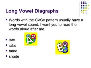 Long Vowel Diagraphs 
Words with the CVCe pattern usually have a 
long vowel sound. I want you to read the 
words aloud after me. 
 late 
 rake 
 tame 
 shade 
 
