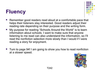 Fluency 
 Remember good readers read aloud at a comfortable pace that 
helps their listeners stay interested. Good readers adjust their 
reading rate depending on their purpose and the writing form. 
 My purpose for reading “Schools Around the World” is to learn 
information about schools. I want to make sure that anyone 
listening to me read can also understand the information, so I’ll 
read the nonfiction selection more slowly than I would if I were 
reading a story for enjoyment. 
 Turn to page 94! I am going to show you how to read nonfiction 
at a slower speed. 
T242 
 