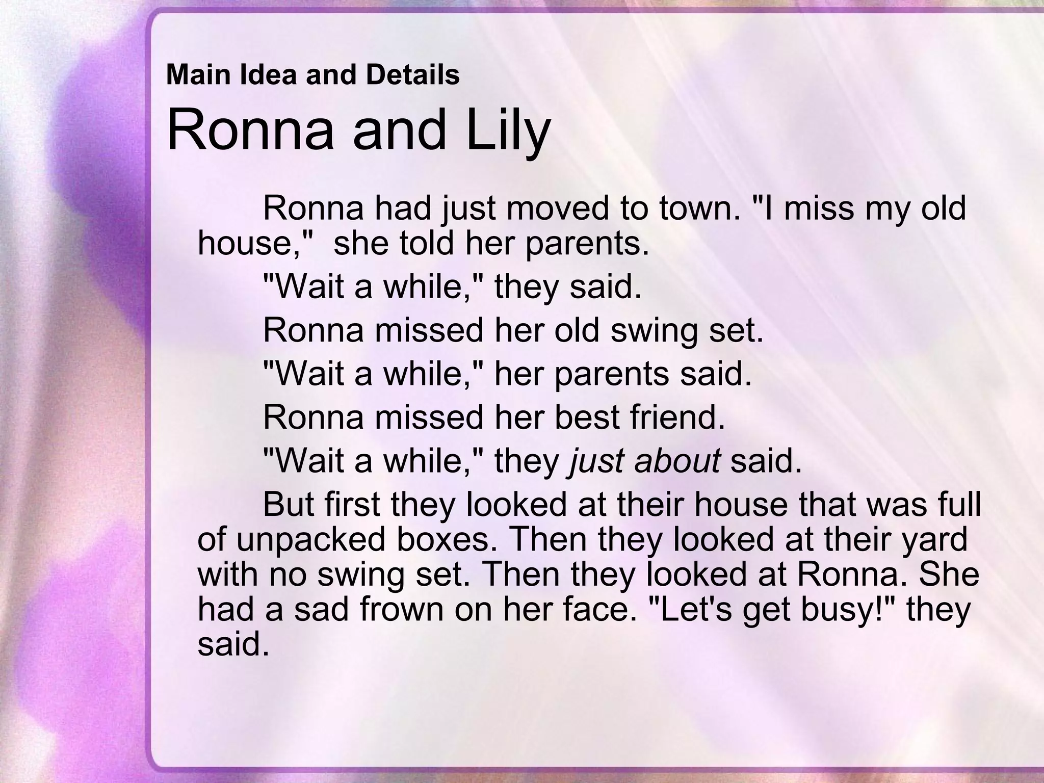 Main Idea and Details   Ronna and Lily  Ronna had just moved to town. "I miss my old house,"  she told her parents.  "Wait a while," they said.  Ronna missed her old swing set.  "Wait a while," her parents said.  Ronna missed her best friend.  "Wait a while," they  just about  said.  But first they looked at their house that was full of unpacked boxes. Then they looked at their yard with no swing set. Then they looked at Ronna. She had a sad frown on her face. "Let's get busy!" they said.  