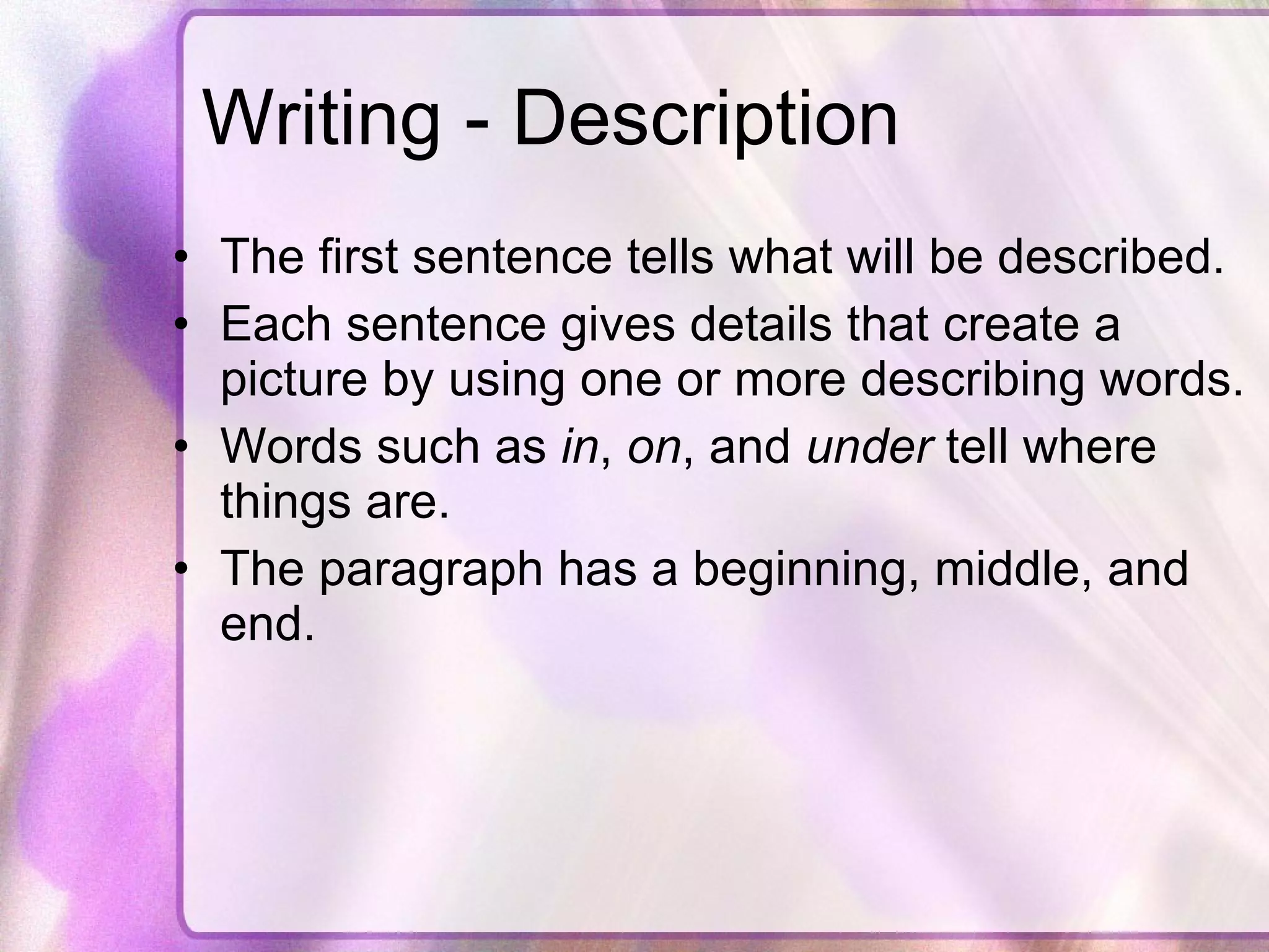Writing - Description The first sentence tells what will be described. Each sentence gives details that create a picture by using one or more describing words. Words such as  in ,  on , and  under  tell where things are. The paragraph has a beginning, middle, and end. 
