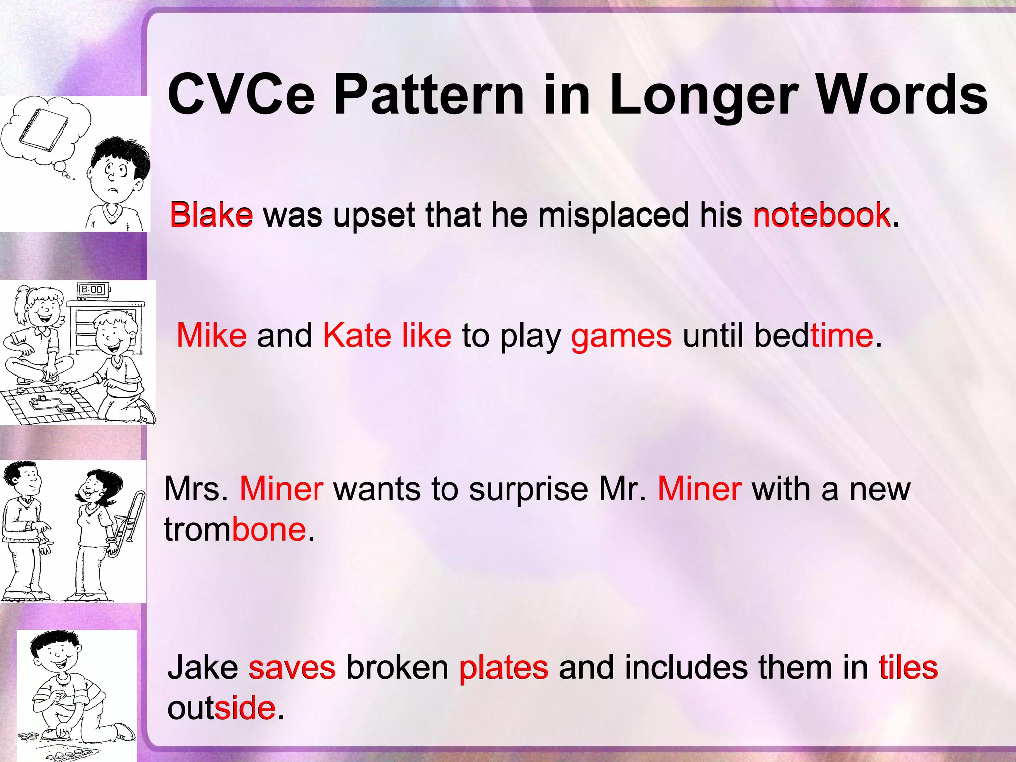 CVCe Pattern in Longer Words   Blake was upset that he misplaced his notebook.  Blake  was upset that he misplaced his  notebook .  Mike and Kate like to play games until bedtime.   Mike  and  Kate   like  to play  games  until bed time .   Mrs. Miner wants to surprise Mr. Miner with a new trombone.  Mrs.  Miner  wants to surprise Mr.  Miner  with a new trom bone .  Jake saves broken plates and includes them in tiles outside.  Jake  saves  broken  plates  and includes them in  tiles  out side .  
