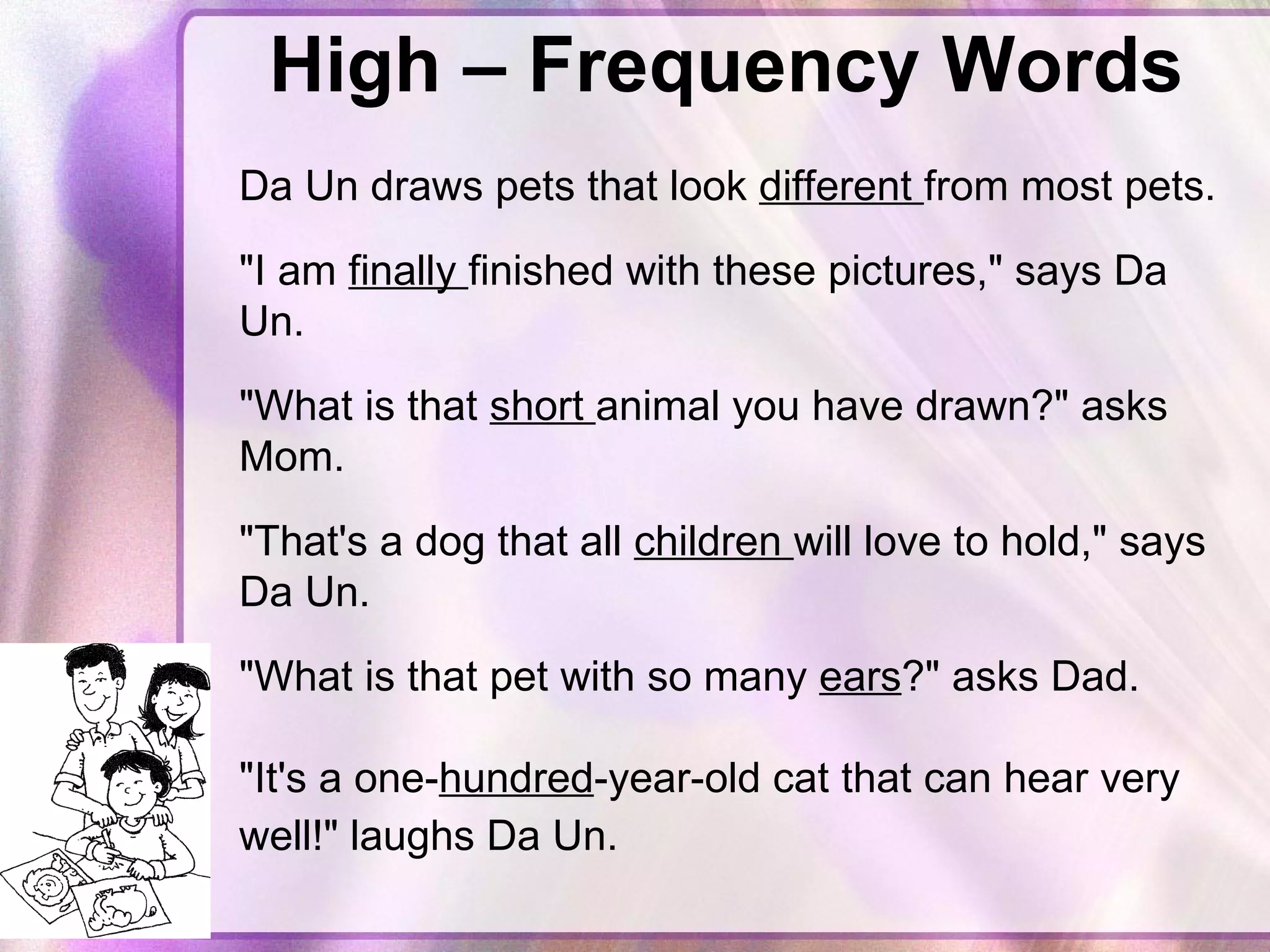 High – Frequency Words Da Un draws pets that look  different  from most pets.  "I am  finally  finished with these pictures," says Da Un.  "What is that  short  animal you have drawn?" asks Mom.  "That's a dog that all  children  will love to hold," says Da Un.  "What is that pet with so many  ears ?" asks Dad. "It's a one- hundred -year-old cat that can hear very well!" laughs Da Un.    