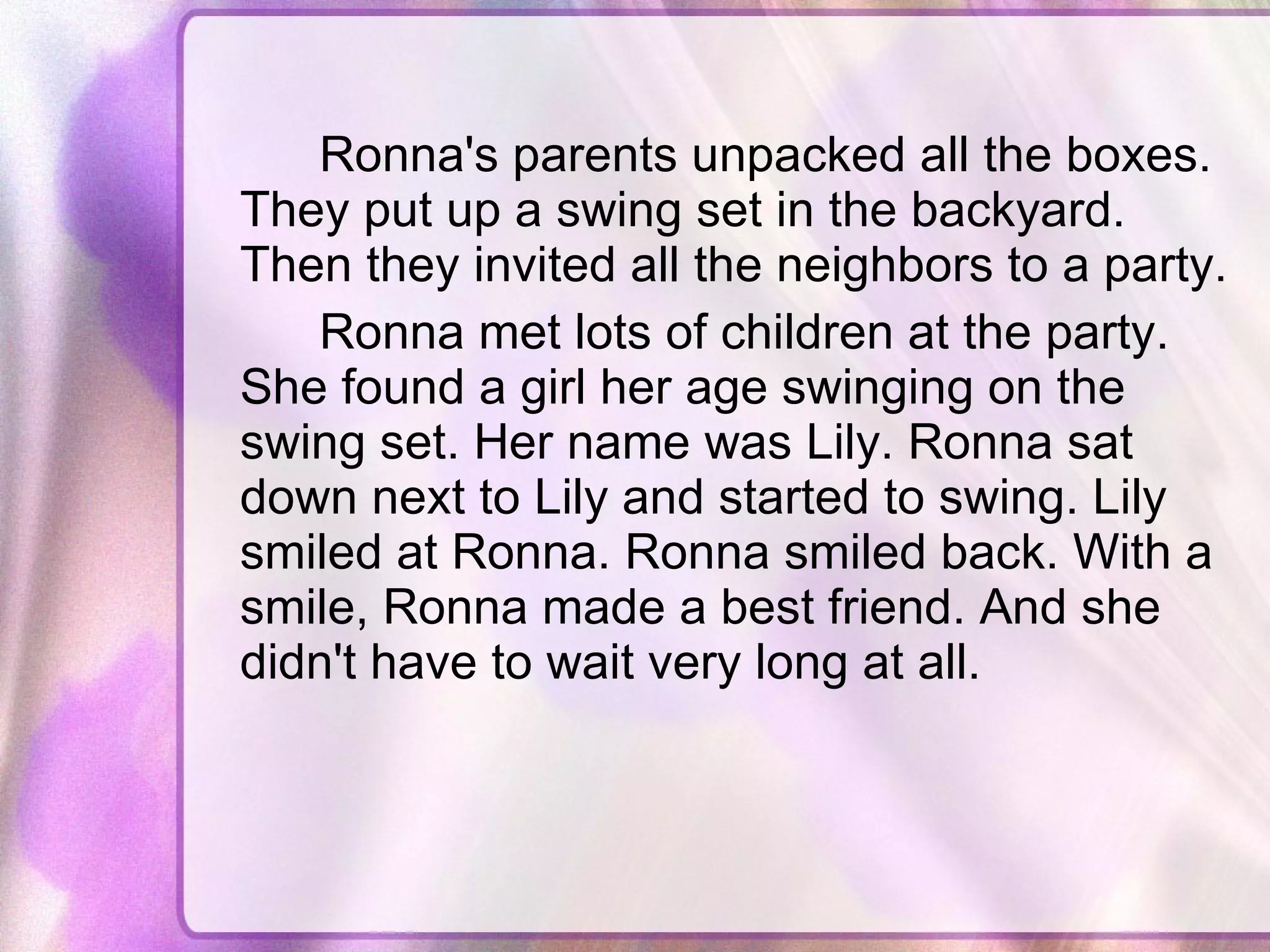 Ronna's parents unpacked all the boxes. They put up a swing set in the backyard. Then they invited all the neighbors to a party.  Ronna met lots of children at the party. She found a girl her age swinging on the swing set. Her name was Lily. Ronna sat down next to Lily and started to swing. Lily smiled at Ronna. Ronna smiled back. With a smile, Ronna made a best friend. And she didn't have to wait very long at all.  