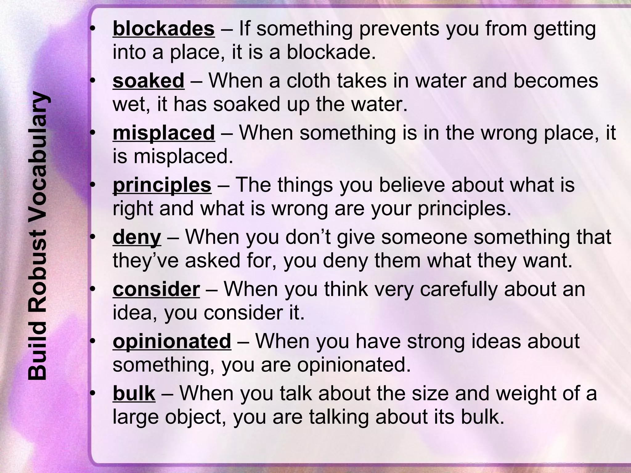 Build Robust Vocabulary blockades  – If something prevents you from getting into a place, it is a blockade. soaked  – When a cloth takes in water and becomes wet, it has soaked up the water. misplaced  – When something is in the wrong place, it is misplaced. principles  – The things you believe about what is right and what is wrong are your principles. deny  – When you don’t give someone something that they’ve asked for, you deny them what they want. consider  – When you think very carefully about an idea, you consider it. opinionated  – When you have strong ideas about something, you are opinionated. bulk  – When you talk about the size and weight of a large object, you are talking about its bulk. 