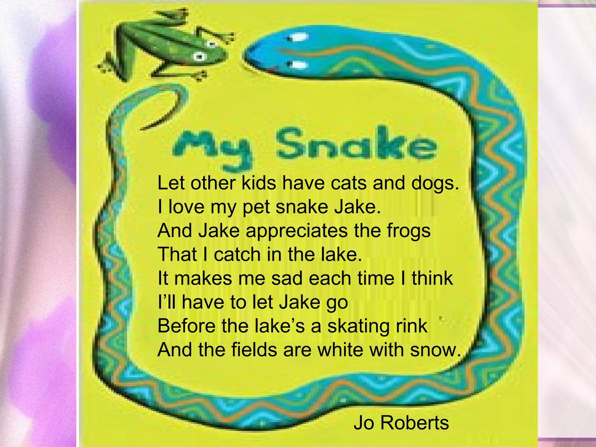 Let other kids have cats and dogs.  I love my pet snake Jake.  And Jake appreciates the frogs  That I catch in the lake.  It makes me sad each time I think  I’ll have to let Jake go  Before the lake’s a skating rink  And the fields are white with snow.    Jo Roberts   
