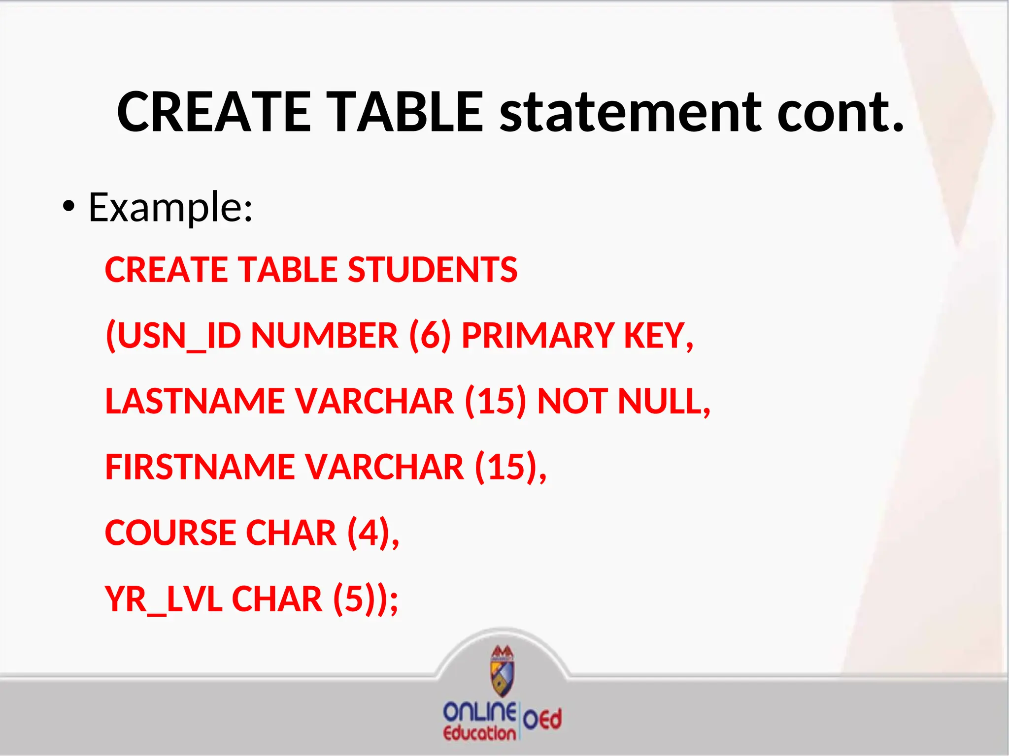 CREATE TABLE statement cont.
• Example:
CREATE TABLE STUDENTS
(USN_ID NUMBER (6) PRIMARY KEY,
LASTNAME VARCHAR (15) NOT NULL,
FIRSTNAME VARCHAR (15),
COURSE CHAR (4),
YR_LVL CHAR (5));
 