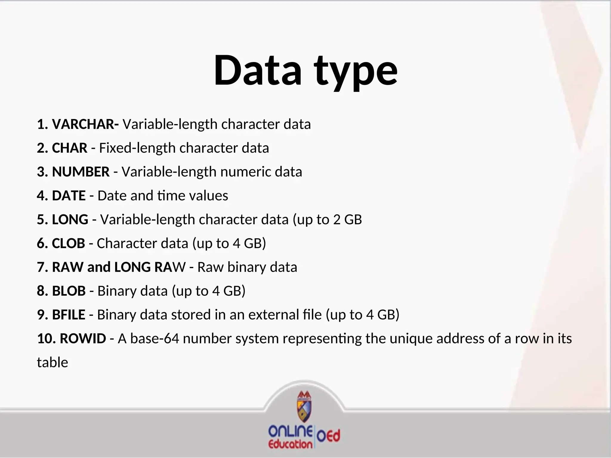 Data type
1. VARCHAR- Variable-length character data
2. CHAR - Fixed-length character data
3. NUMBER - Variable-length numeric data
4. DATE - Date and time values
5. LONG - Variable-length character data (up to 2 GB
6. CLOB - Character data (up to 4 GB)
7. RAW and LONG RAW - Raw binary data
8. BLOB - Binary data (up to 4 GB)
9. BFILE - Binary data stored in an external file (up to 4 GB)
10. ROWID - A base-64 number system representing the unique address of a row in its
table
 