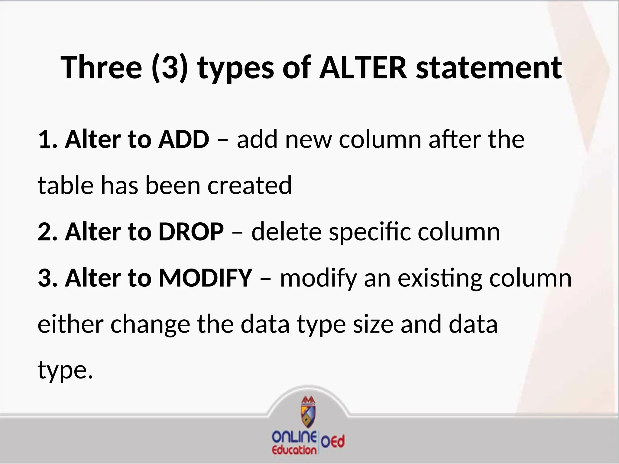 Three (3) types of ALTER statement
1. Alter to ADD – add new column after the
table has been created
2. Alter to DROP – delete specific column
3. Alter to MODIFY – modify an existing column
either change the data type size and data
type.
 