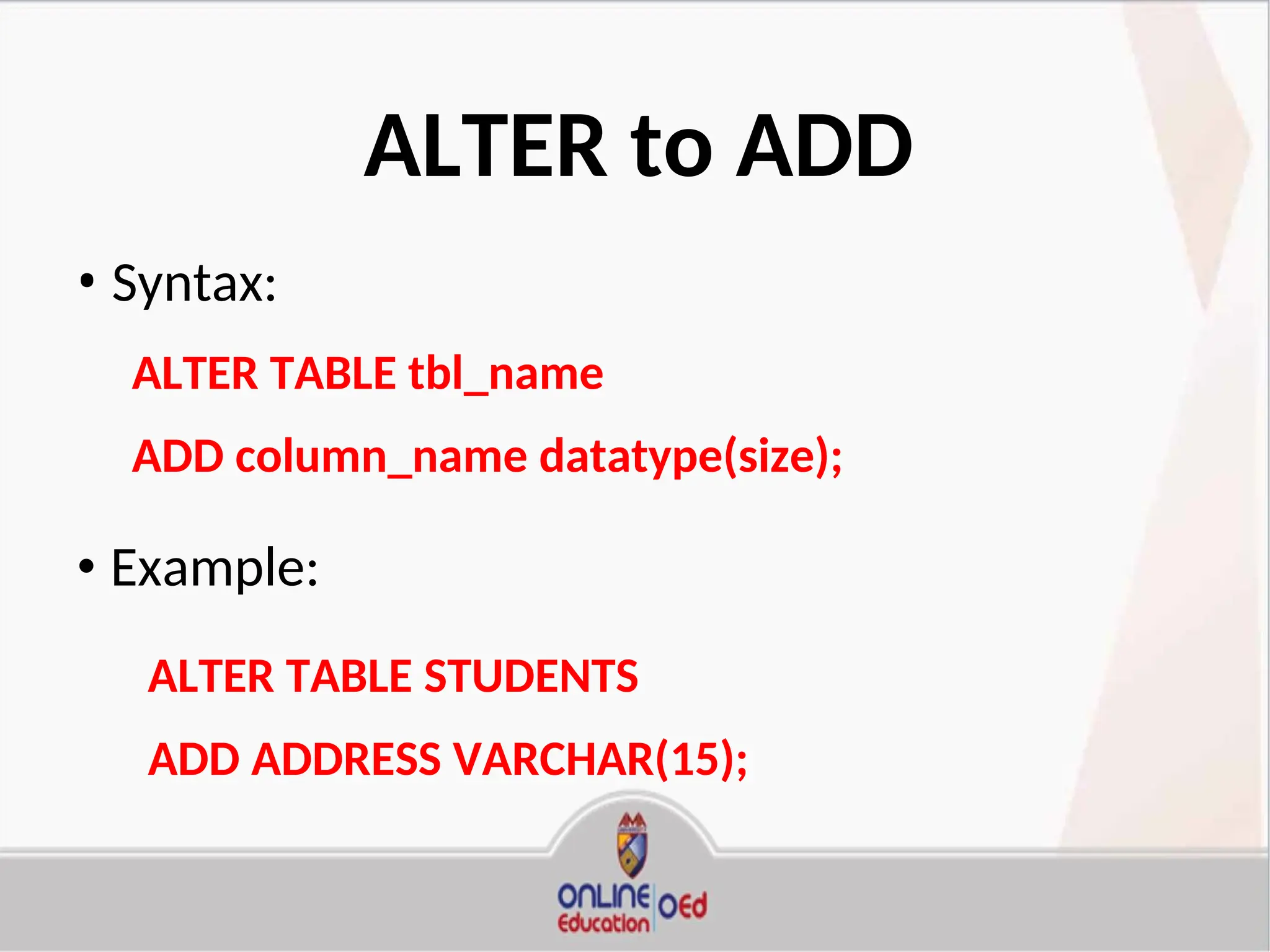 ALTER to ADD
• Syntax:
ALTER TABLE tbl_name
ADD column_name datatype(size);
• Example:
ALTER TABLE STUDENTS
ADD ADDRESS VARCHAR(15);
 