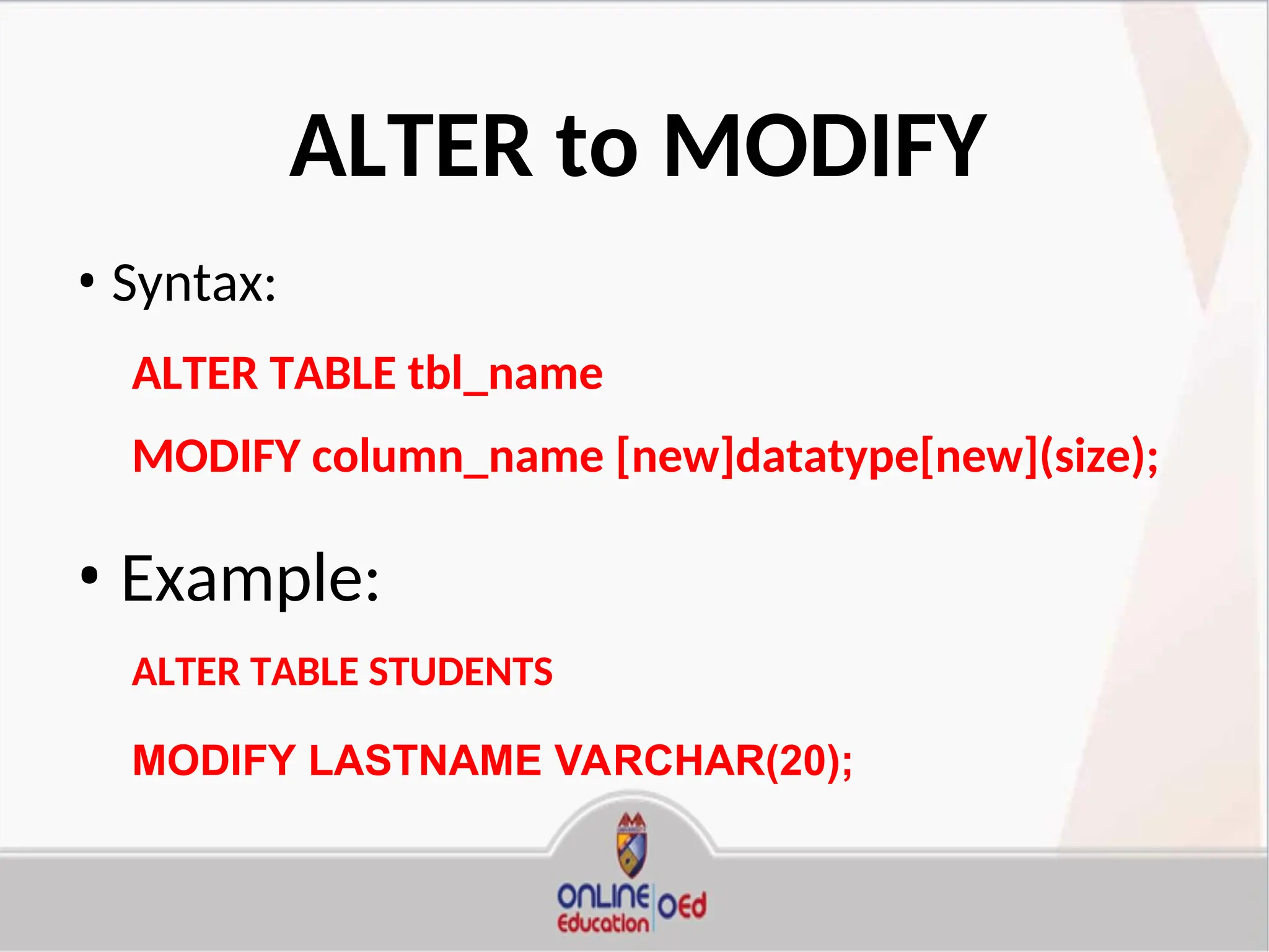 ALTER to MODIFY
• Syntax:
ALTER TABLE tbl_name
MODIFY column_name [new]datatype[new](size);
• Example:
ALTER TABLE STUDENTS
MODIFY LASTNAME VARCHAR(20);
 