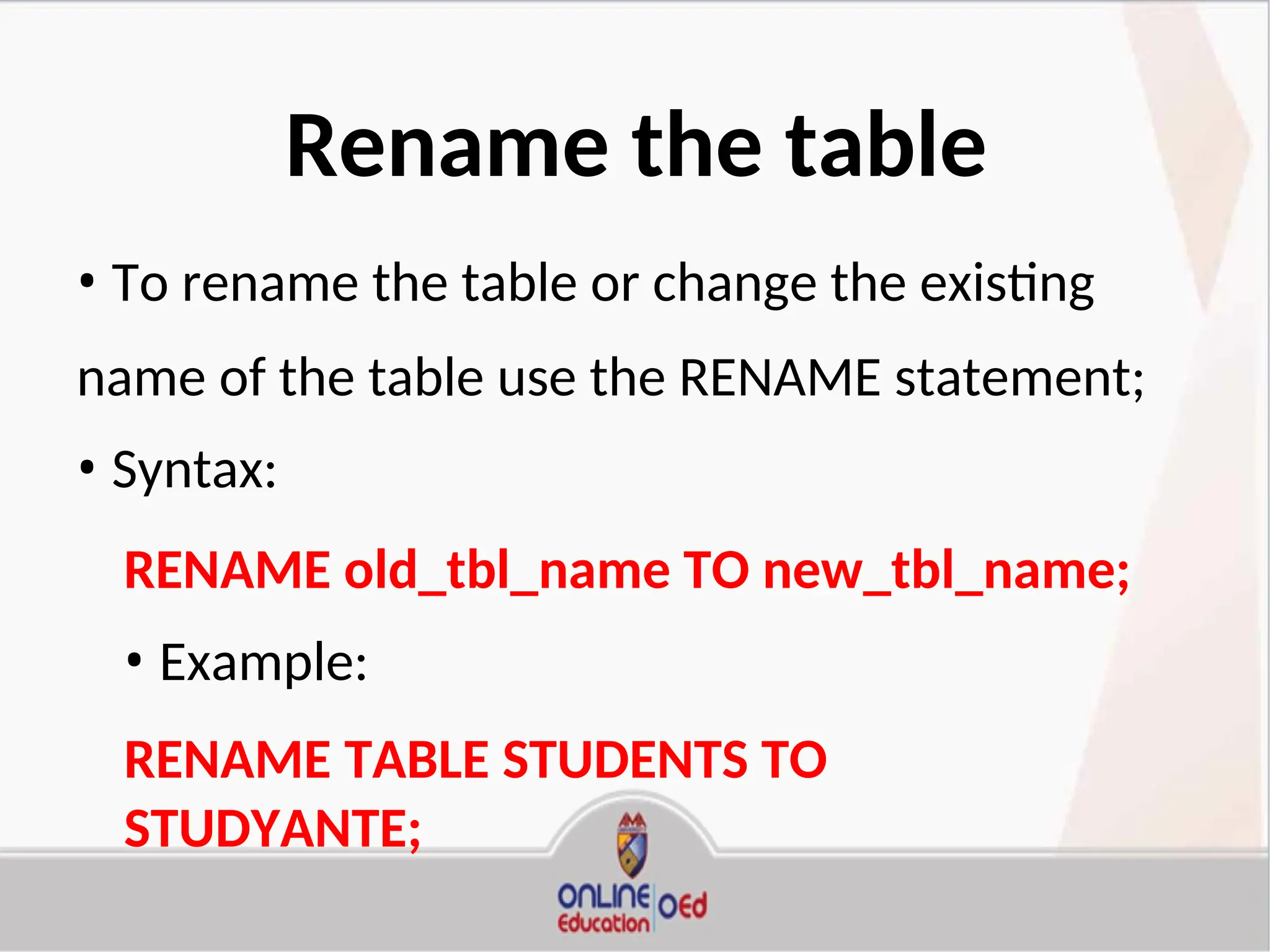 Rename the table
• To rename the table or change the existing
name of the table use the RENAME statement;
• Syntax:
RENAME old_tbl_name TO new_tbl_name;
• Example:
RENAME TABLE STUDENTS TO
STUDYANTE;
 