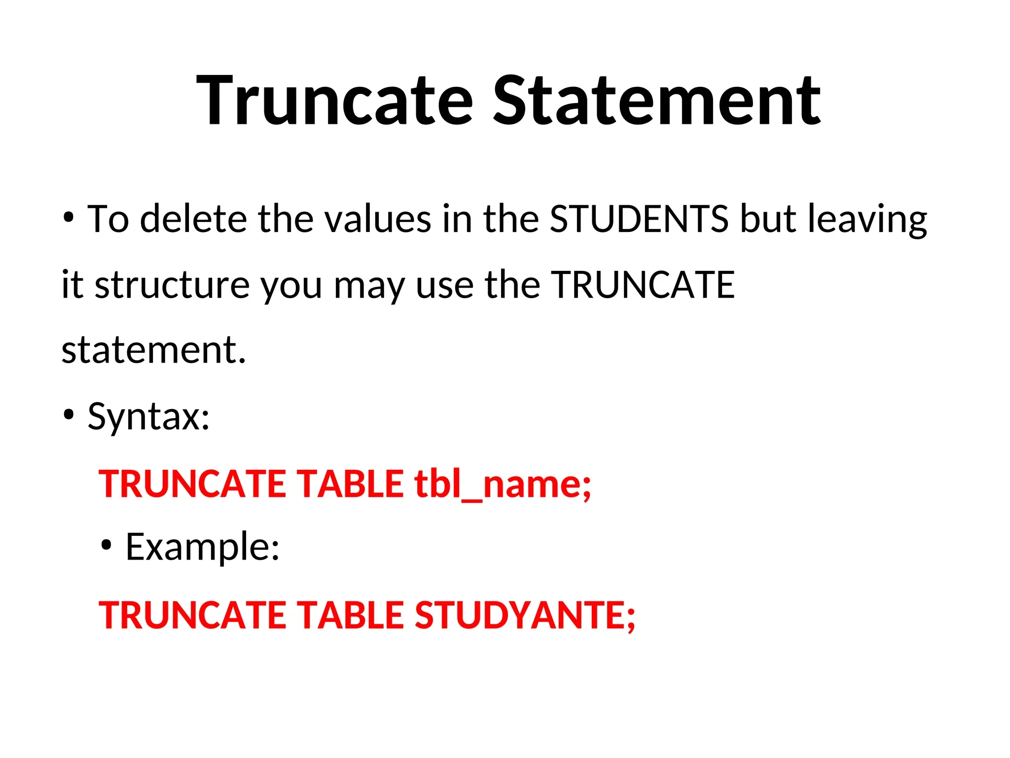 Truncate Statement
• To delete the values in the STUDENTS but leaving
it structure you may use the TRUNCATE
statement.
• Syntax:
TRUNCATE TABLE tbl_name;
• Example:
TRUNCATE TABLE STUDYANTE;
 