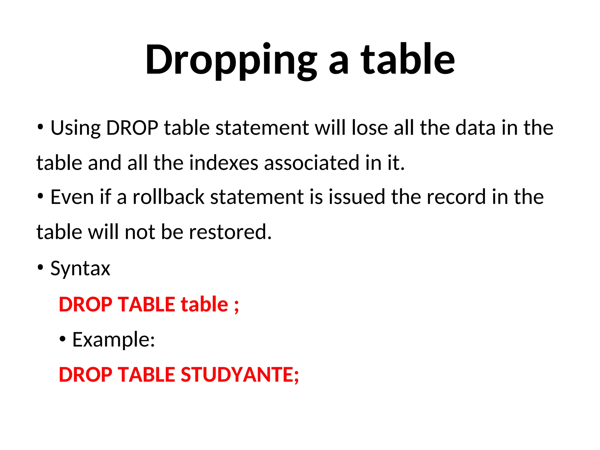 Dropping a table
• Using DROP table statement will lose all the data in the
table and all the indexes associated in it.
• Even if a rollback statement is issued the record in the
table will not be restored.
• Syntax
DROP TABLE table ;
• Example:
DROP TABLE STUDYANTE;
 