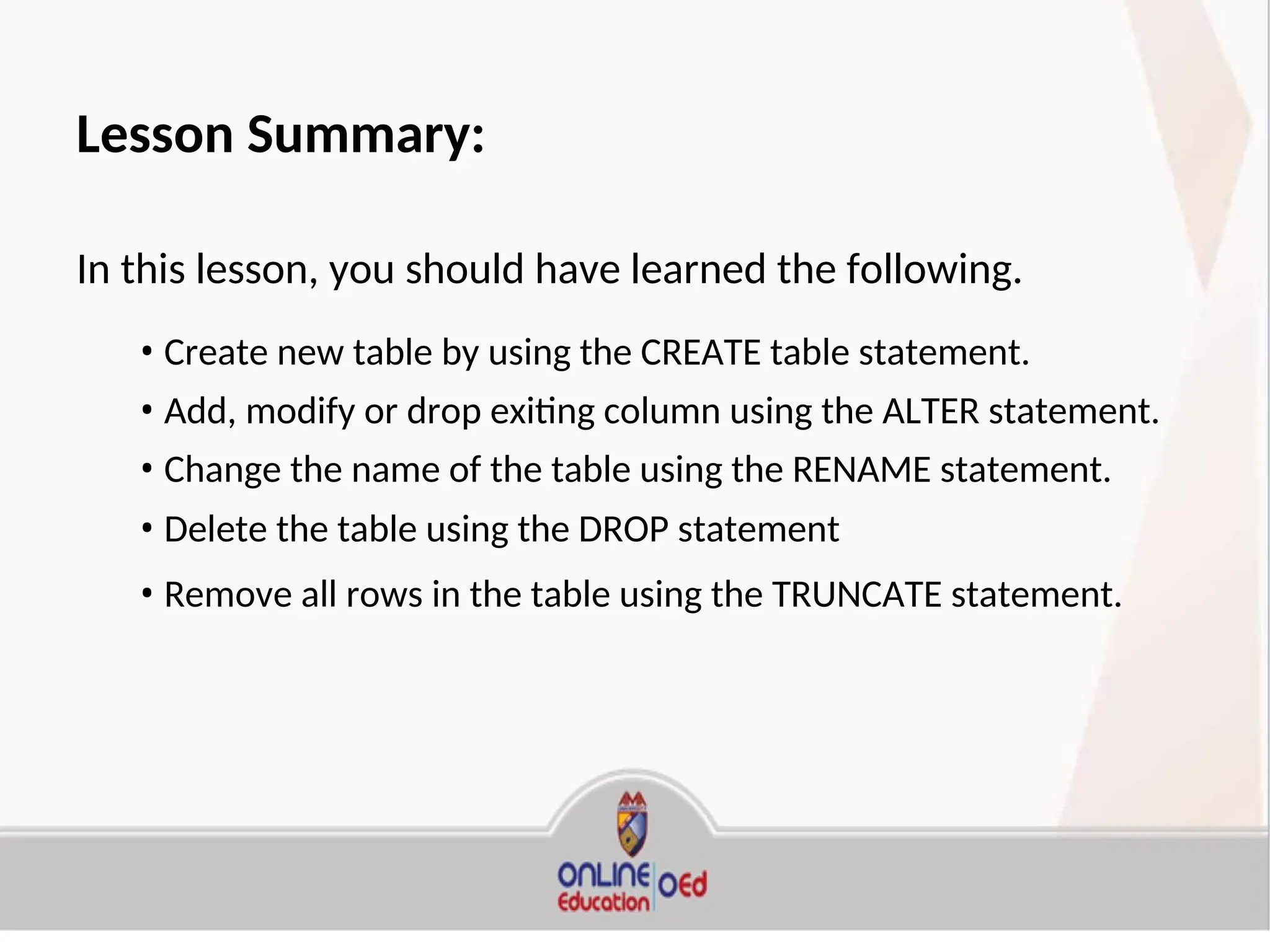 Lesson Summary:
In this lesson, you should have learned the following.
• Create new table by using the CREATE table statement.
• Add, modify or drop exiting column using the ALTER statement.
• Change the name of the table using the RENAME statement.
• Delete the table using the DROP statement
• Remove all rows in the table using the TRUNCATE statement.
 
