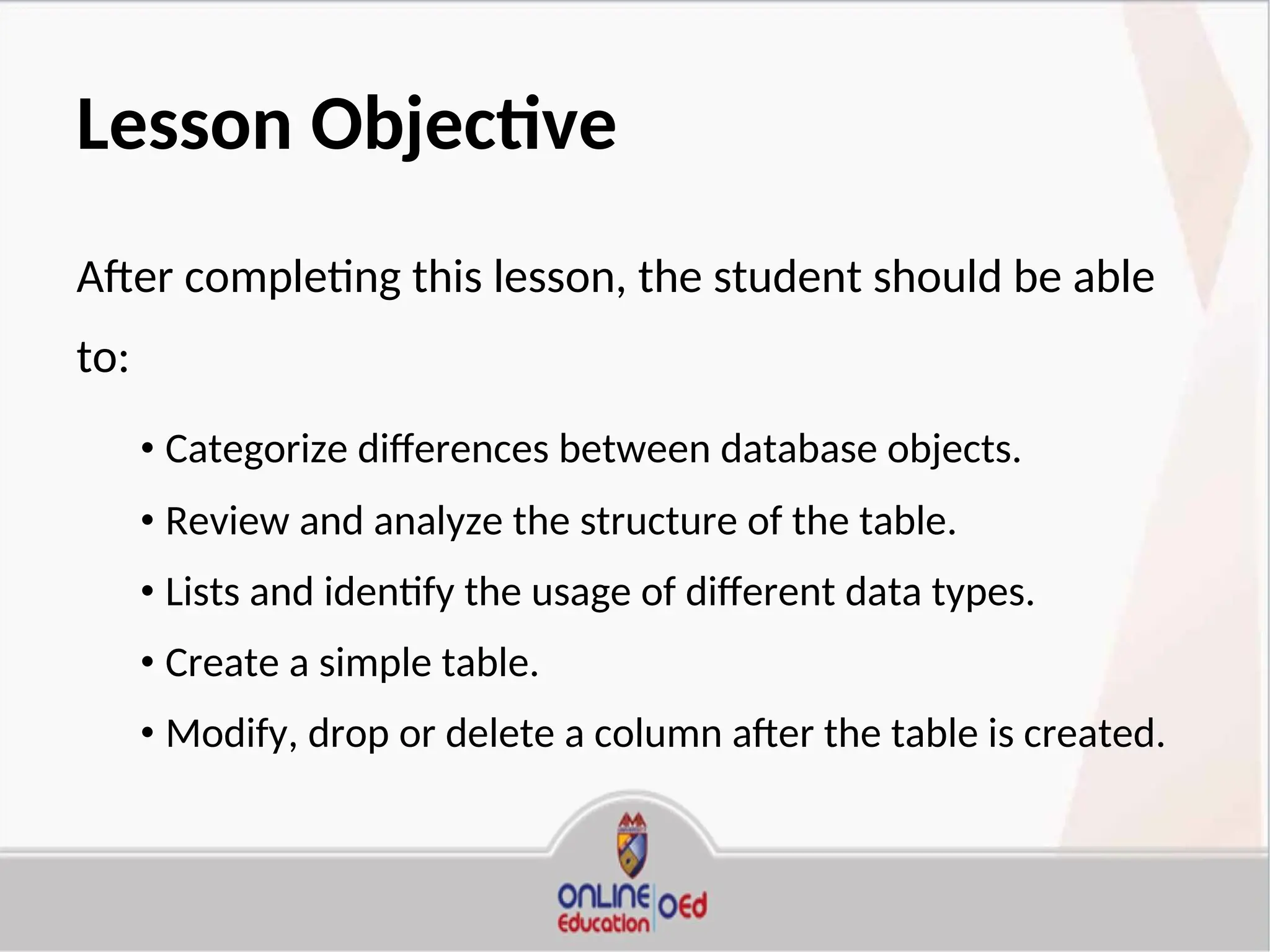 Lesson Objective
After completing this lesson, the student should be able
to:
• Categorize differences between database objects.
• Review and analyze the structure of the table.
• Lists and identify the usage of different data types.
• Create a simple table.
• Modify, drop or delete a column after the table is created.
 