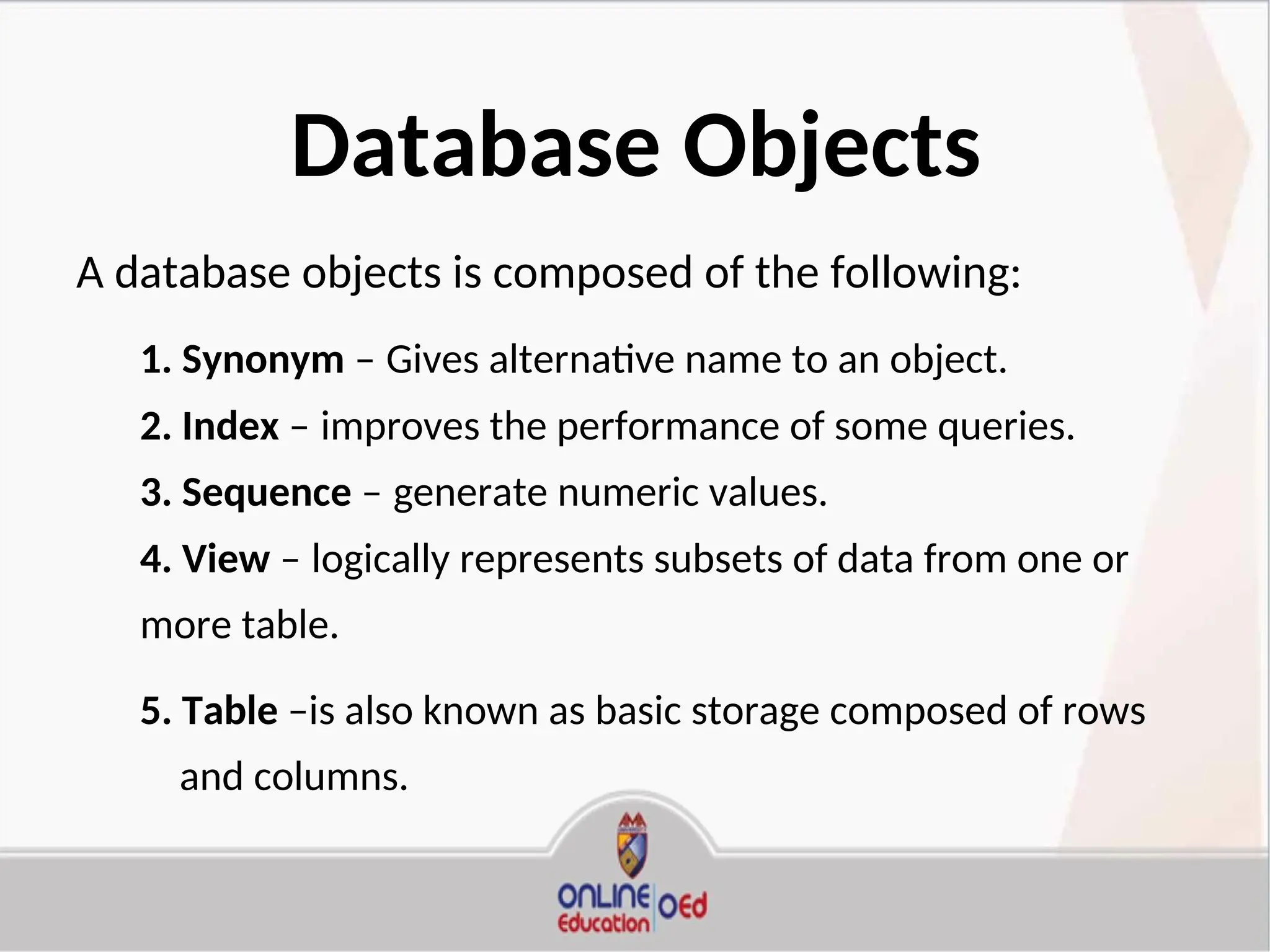 Database Objects
A database objects is composed of the following:
1. Synonym – Gives alternative name to an object.
2. Index – improves the performance of some queries.
3. Sequence – generate numeric values.
4. View – logically represents subsets of data from one or
more table.
5. Table –is also known as basic storage composed of rows
and columns.
 