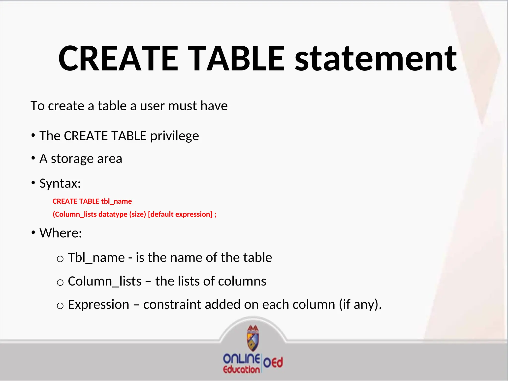CREATE TABLE statement
To create a table a user must have
• The CREATE TABLE privilege
• A storage area
• Syntax:
CREATE TABLE tbl_name
(Column_lists datatype (size) [default expression] ;
• Where:
o Tbl_name - is the name of the table
o Column_lists – the lists of columns
o Expression – constraint added on each column (if any).
 