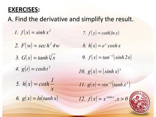 A. Find the derivative and simplify the result.
( ) 2
xsinhxf.1 =
( ) w4hsecwF.2 2
=
( ) 3
xtanhxG.3 =
( ) 3
tcoshtg.4 =
( )
x
1
cothxh.5 =
( ) ( )xtanhlnxg.6 =
EXERCISES:
( ) ( )ylncothyf.7 =
( ) xcoshexh.8 x
=
( ) ( )x2sinhtanxf.9 1−
=
( ) ( )x
xsinhxg.10 =
( ) ( )21
xtanhsinxg.11 −
=
( ) 0x,xxf.12 xsinh
>=
 