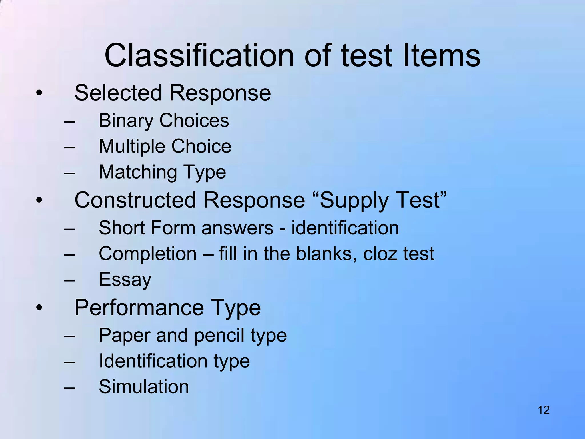 Classification of test Items
•   Selected Response
    –   Binary Choices
    –   Multiple Choice
    –   Matching Type
•   Constructed Response “Supply Test”
    –   Short Form answers - identification
    –   Completion – fill in the blanks, cloz test
    –   Essay
•   Performance Type
    –   Paper and pencil type
    –   Identification type
    –   Simulation
                                                     12
 