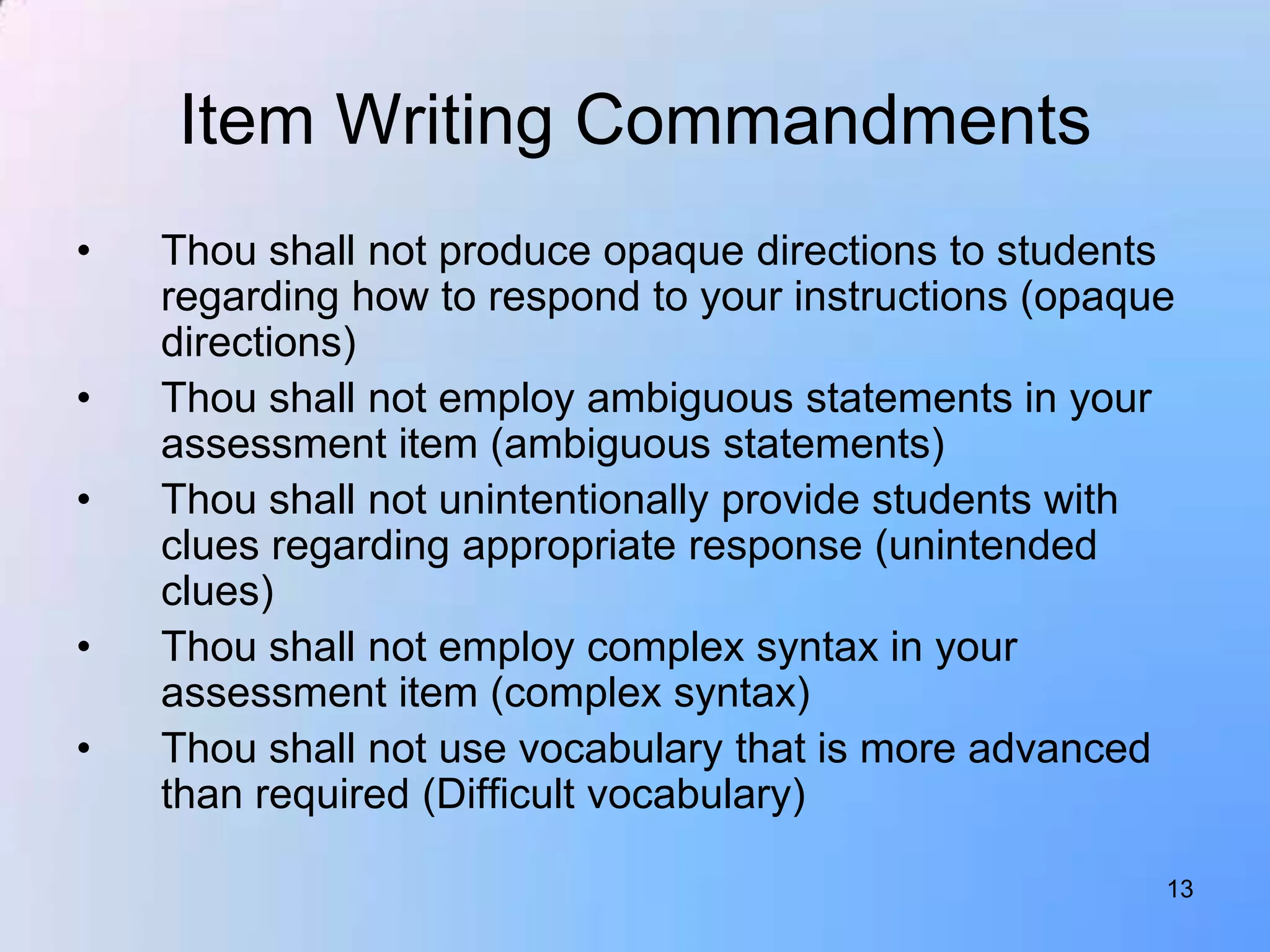 Item Writing Commandments
•   Thou shall not produce opaque directions to students
    regarding how to respond to your instructions (opaque
    directions)
•   Thou shall not employ ambiguous statements in your
    assessment item (ambiguous statements)
•   Thou shall not unintentionally provide students with
    clues regarding appropriate response (unintended
    clues)
•   Thou shall not employ complex syntax in your
    assessment item (complex syntax)
•   Thou shall not use vocabulary that is more advanced
    than required (Difficult vocabulary)

                                                        13
 