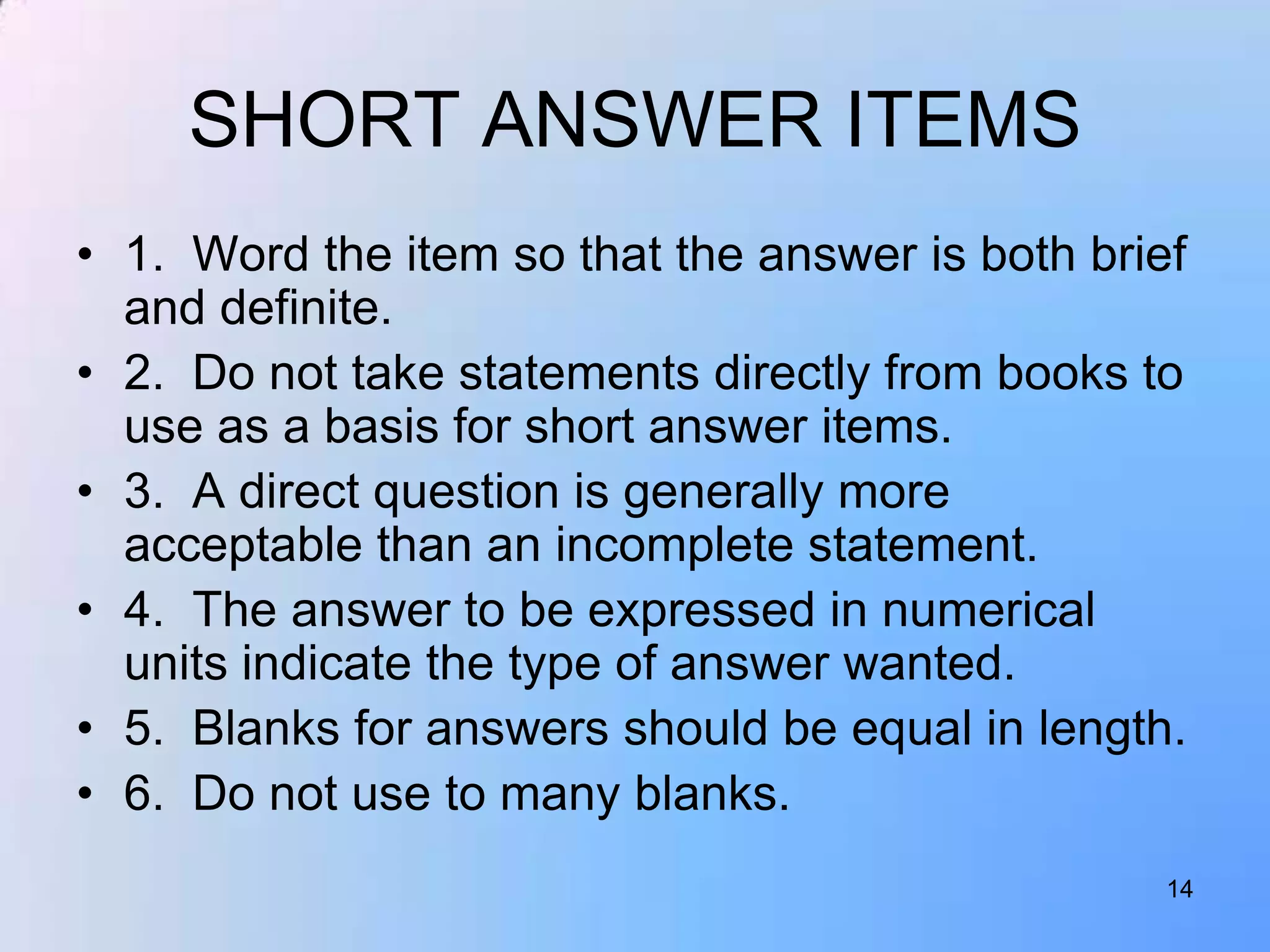 SHORT ANSWER ITEMS
• 1. Word the item so that the answer is both brief
  and definite.
• 2. Do not take statements directly from books to
  use as a basis for short answer items.
• 3. A direct question is generally more
  acceptable than an incomplete statement.
• 4. The answer to be expressed in numerical
  units indicate the type of answer wanted.
• 5. Blanks for answers should be equal in length.
• 6. Do not use to many blanks.
                                                  14
 