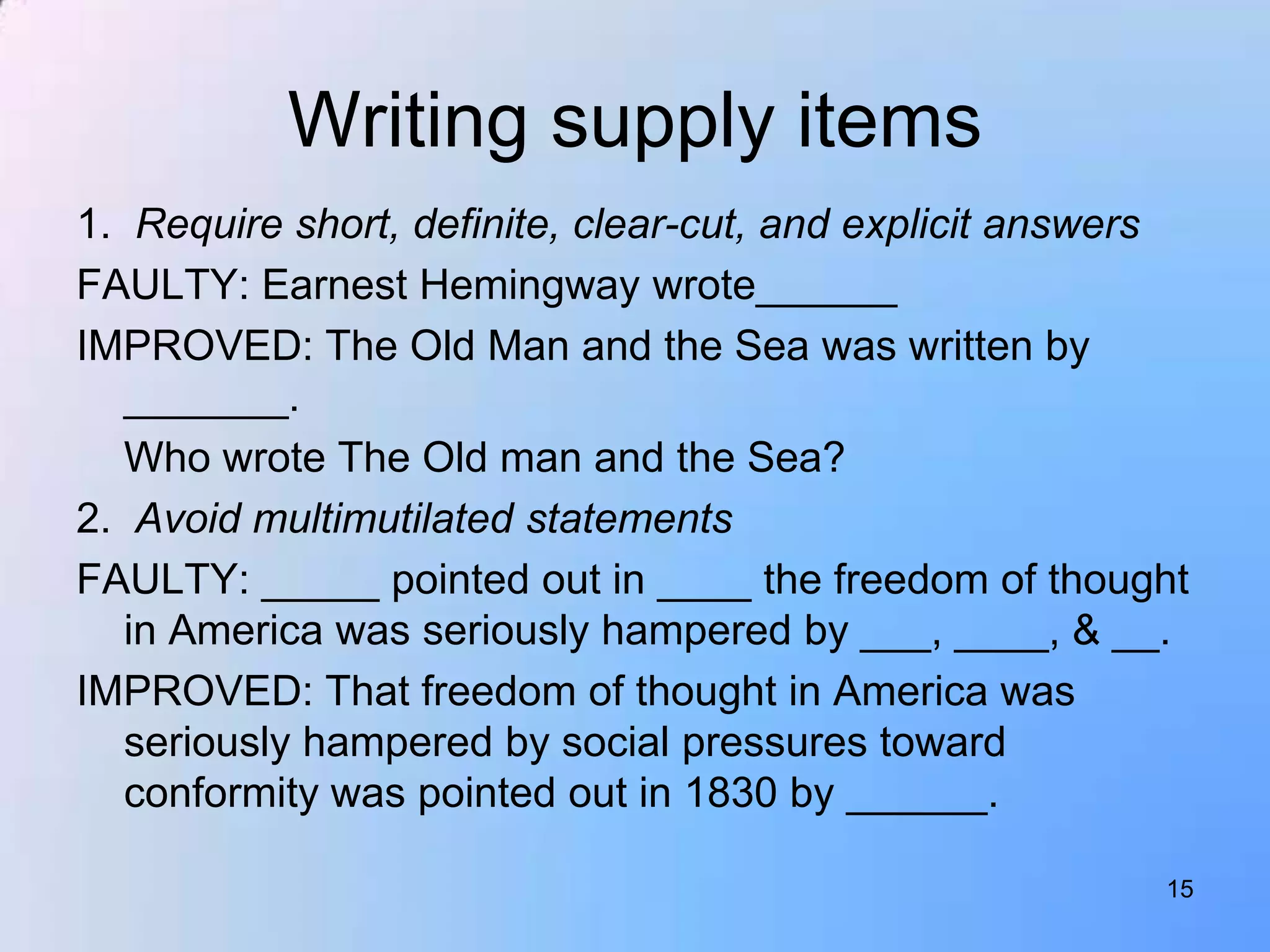 Writing supply items
1. Require short, definite, clear-cut, and explicit answers
FAULTY: Earnest Hemingway wrote______
IMPROVED: The Old Man and the Sea was written by
   _______.
   Who wrote The Old man and the Sea?
2. Avoid multimutilated statements
FAULTY: _____ pointed out in ____ the freedom of thought
   in America was seriously hampered by ___, ____, & __.
IMPROVED: That freedom of thought in America was
   seriously hampered by social pressures toward
   conformity was pointed out in 1830 by ______.

                                                         15
 