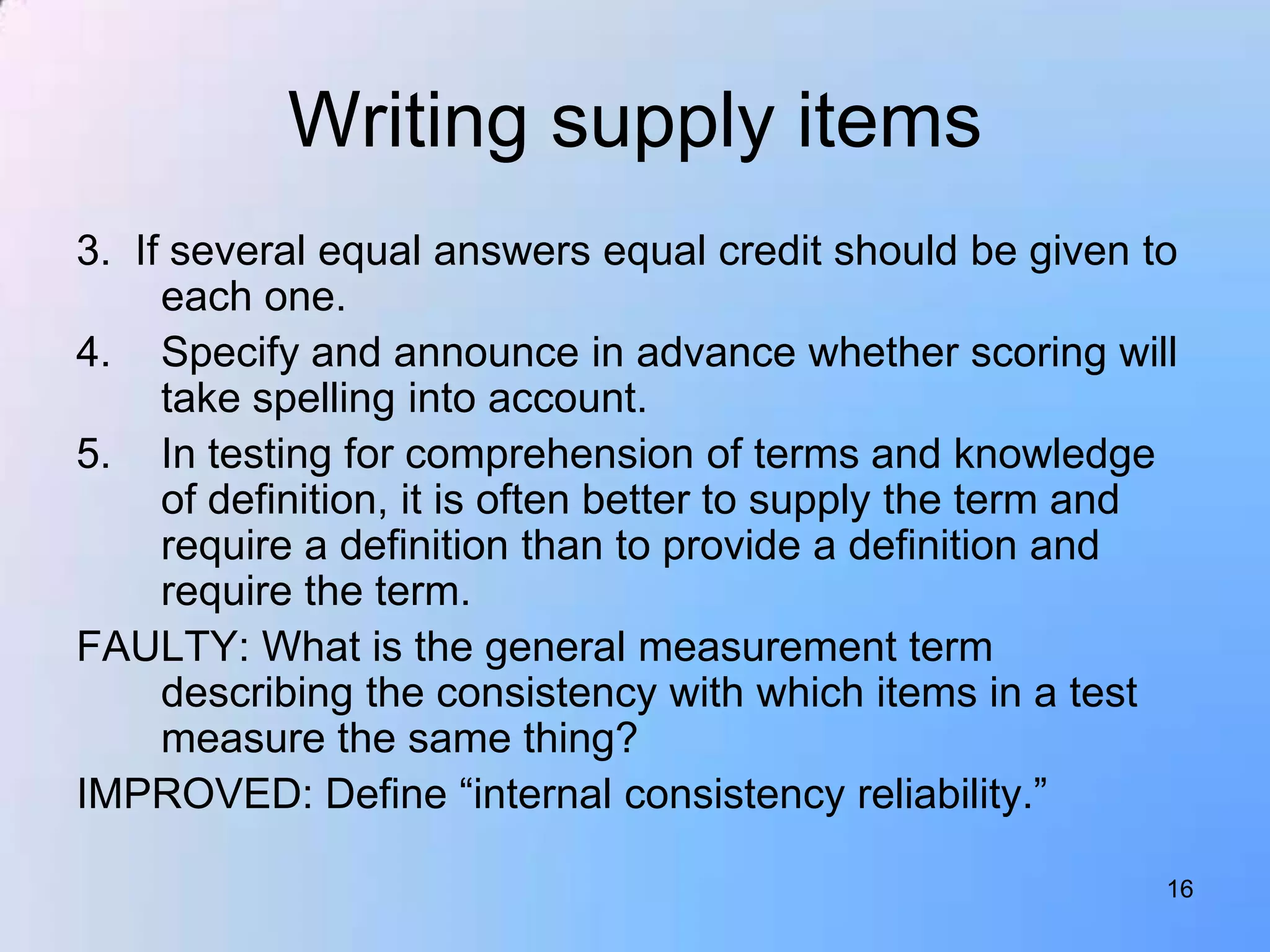 Writing supply items
3. If several equal answers equal credit should be given to
     each one.
4. Specify and announce in advance whether scoring will
     take spelling into account.
5. In testing for comprehension of terms and knowledge
     of definition, it is often better to supply the term and
     require a definition than to provide a definition and
     require the term.
FAULTY: What is the general measurement term
     describing the consistency with which items in a test
     measure the same thing?
IMPROVED: Define “internal consistency reliability.”

                                                            16
 