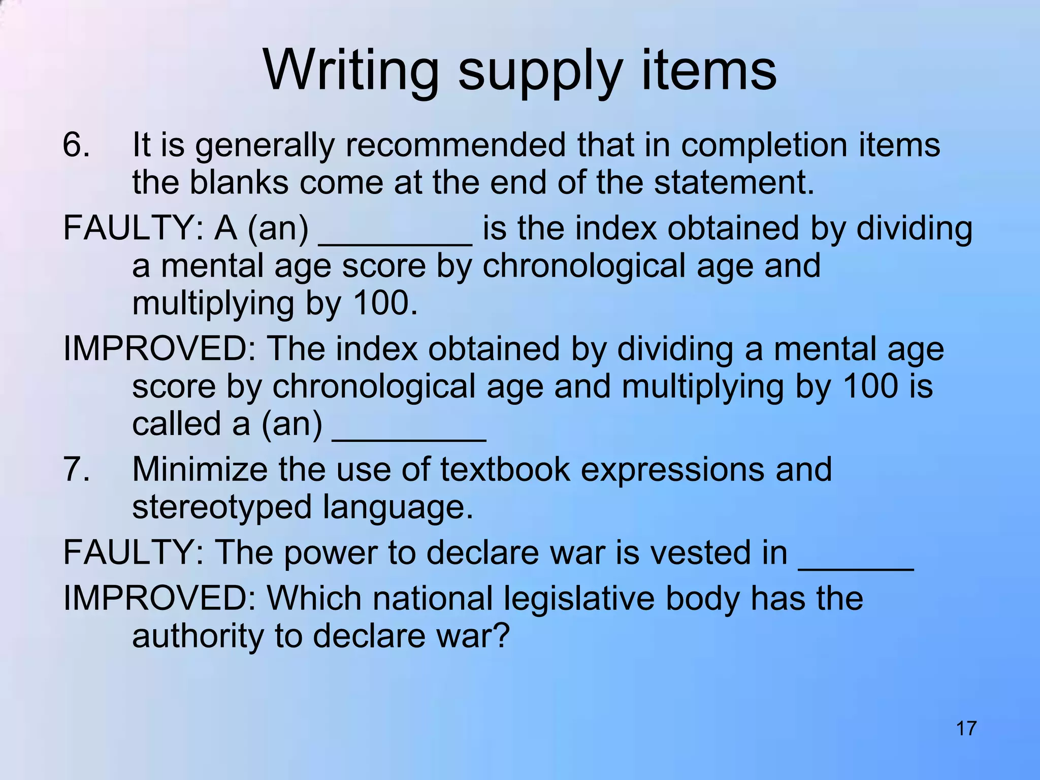 Writing supply items
6. It is generally recommended that in completion items
   the blanks come at the end of the statement.
FAULTY: A (an) ________ is the index obtained by dividing
   a mental age score by chronological age and
   multiplying by 100.
IMPROVED: The index obtained by dividing a mental age
   score by chronological age and multiplying by 100 is
   called a (an) ________
7. Minimize the use of textbook expressions and
   stereotyped language.
FAULTY: The power to declare war is vested in ______
IMPROVED: Which national legislative body has the
   authority to declare war?

                                                       17
 
