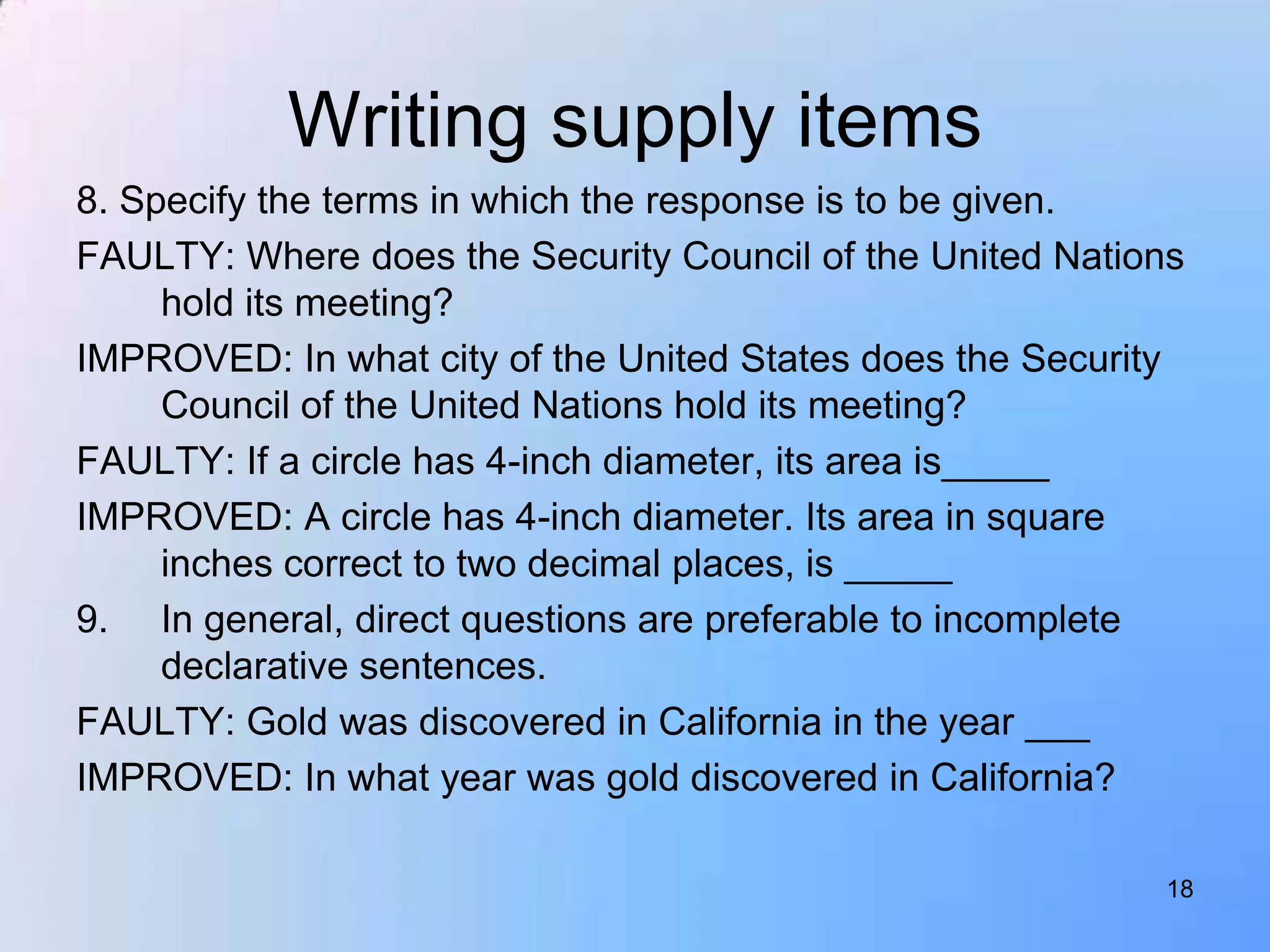 Writing supply items
8. Specify the terms in which the response is to be given.
FAULTY: Where does the Security Council of the United Nations
     hold its meeting?
IMPROVED: In what city of the United States does the Security
     Council of the United Nations hold its meeting?
FAULTY: If a circle has 4-inch diameter, its area is_____
IMPROVED: A circle has 4-inch diameter. Its area in square
     inches correct to two decimal places, is _____
9. In general, direct questions are preferable to incomplete
     declarative sentences.
FAULTY: Gold was discovered in California in the year ___
IMPROVED: In what year was gold discovered in California?

                                                           18
 