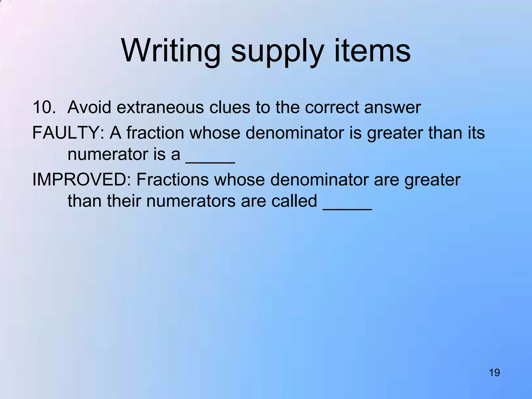 Writing supply items
10. Avoid extraneous clues to the correct answer
FAULTY: A fraction whose denominator is greater than its
    numerator is a _____
IMPROVED: Fractions whose denominator are greater
    than their numerators are called _____




                                                           19
 
