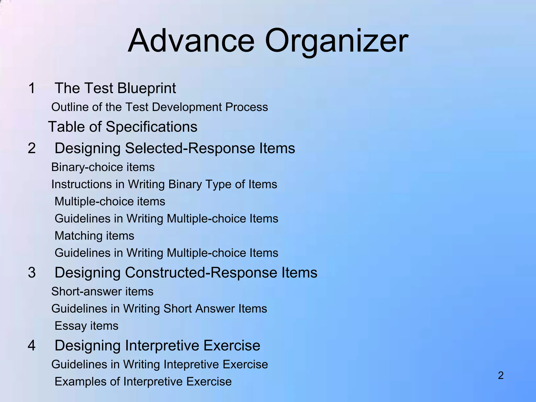 Advance Organizer
1   The Test Blueprint
    Outline of the Test Development Process
  Table of Specifications
2 Designing Selected-Response Items
    Binary-choice items
    Instructions in Writing Binary Type of Items
     Multiple-choice items
     Guidelines in Writing Multiple-choice Items
     Matching items
     Guidelines in Writing Multiple-choice Items
3   Designing Constructed-Response Items
    Short-answer items
    Guidelines in Writing Short Answer Items
    Essay items
4   Designing Interpretive Exercise
    Guidelines in Writing Intepretive Exercise
                                                   2
    Examples of Interpretive Exercise
 