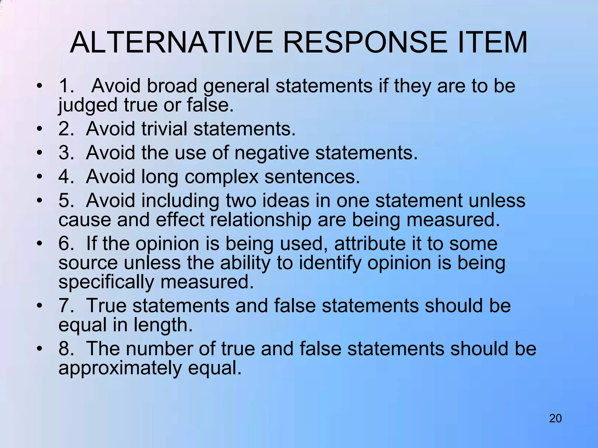 ALTERNATIVE RESPONSE ITEM
• 1. Avoid broad general statements if they are to be
  judged true or false.
• 2. Avoid trivial statements.
• 3. Avoid the use of negative statements.
• 4. Avoid long complex sentences.
• 5. Avoid including two ideas in one statement unless
  cause and effect relationship are being measured.
• 6. If the opinion is being used, attribute it to some
  source unless the ability to identify opinion is being
  specifically measured.
• 7. True statements and false statements should be
  equal in length.
• 8. The number of true and false statements should be
  approximately equal.

                                                           20
 
