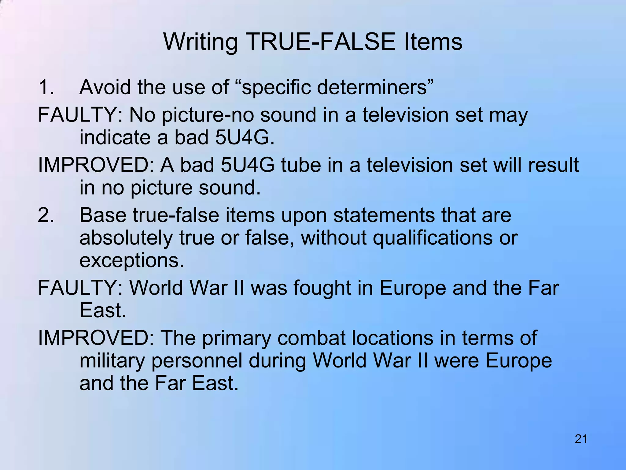 Writing TRUE-FALSE Items
1. Avoid the use of “specific determiners”
FAULTY: No picture-no sound in a television set may
   indicate a bad 5U4G.
IMPROVED: A bad 5U4G tube in a television set will result
   in no picture sound.
2. Base true-false items upon statements that are
   absolutely true or false, without qualifications or
   exceptions.
FAULTY: World War II was fought in Europe and the Far
   East.
IMPROVED: The primary combat locations in terms of
   military personnel during World War II were Europe
   and the Far East.

                                                        21
 