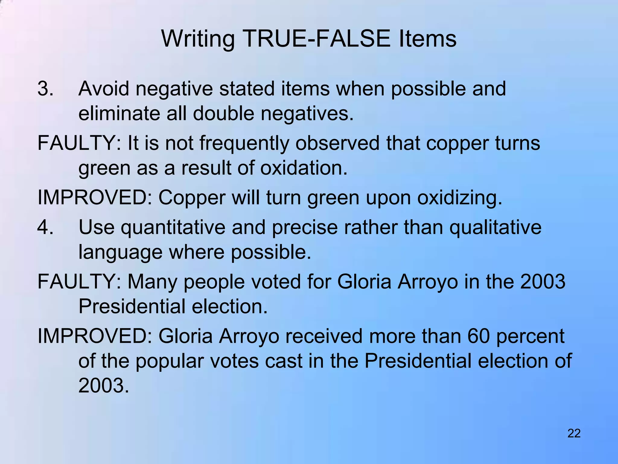 Writing TRUE-FALSE Items

3. Avoid negative stated items when possible and
   eliminate all double negatives.
FAULTY: It is not frequently observed that copper turns
   green as a result of oxidation.
IMPROVED: Copper will turn green upon oxidizing.
4. Use quantitative and precise rather than qualitative
   language where possible.
FAULTY: Many people voted for Gloria Arroyo in the 2003
   Presidential election.
IMPROVED: Gloria Arroyo received more than 60 percent
   of the popular votes cast in the Presidential election of
   2003.

                                                           22
 