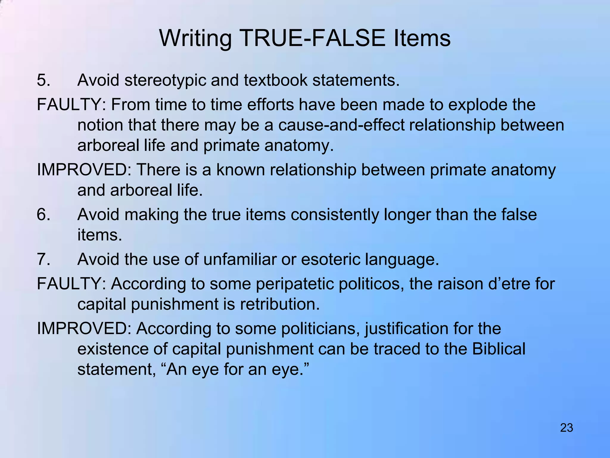 Writing TRUE-FALSE Items
5.  Avoid stereotypic and textbook statements.
FAULTY: From time to time efforts have been made to explode the
    notion that there may be a cause-and-effect relationship between
    arboreal life and primate anatomy.
IMPROVED: There is a known relationship between primate anatomy
    and arboreal life.
6.  Avoid making the true items consistently longer than the false
    items.
7.  Avoid the use of unfamiliar or esoteric language.
FAULTY: According to some peripatetic politicos, the raison d‟etre for
    capital punishment is retribution.
IMPROVED: According to some politicians, justification for the
    existence of capital punishment can be traced to the Biblical
    statement, “An eye for an eye.”


                                                                     23
 