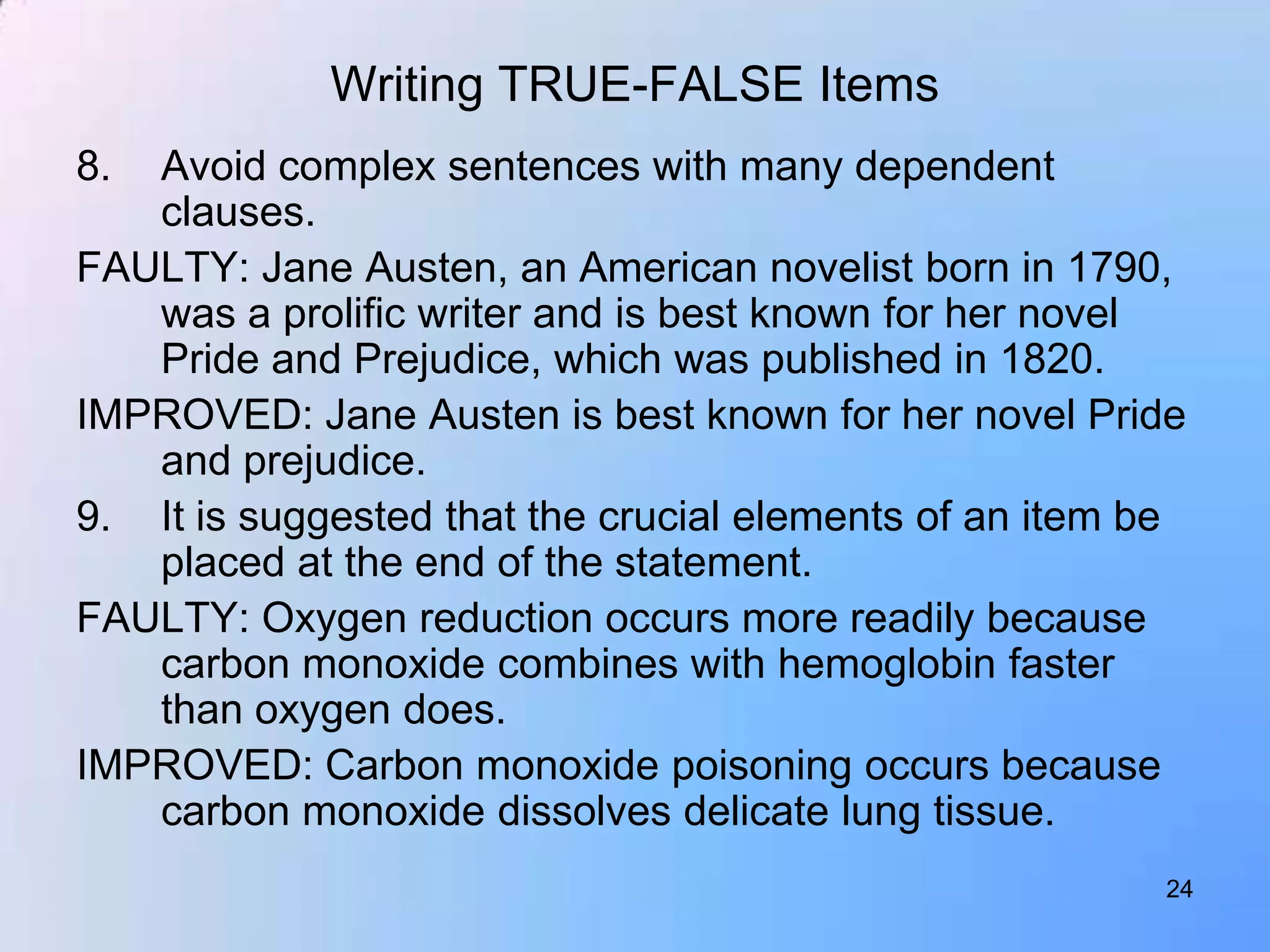 Writing TRUE-FALSE Items
8. Avoid complex sentences with many dependent
   clauses.
FAULTY: Jane Austen, an American novelist born in 1790,
   was a prolific writer and is best known for her novel
   Pride and Prejudice, which was published in 1820.
IMPROVED: Jane Austen is best known for her novel Pride
   and prejudice.
9. It is suggested that the crucial elements of an item be
   placed at the end of the statement.
FAULTY: Oxygen reduction occurs more readily because
   carbon monoxide combines with hemoglobin faster
   than oxygen does.
IMPROVED: Carbon monoxide poisoning occurs because
   carbon monoxide dissolves delicate lung tissue.
                                                        24
 