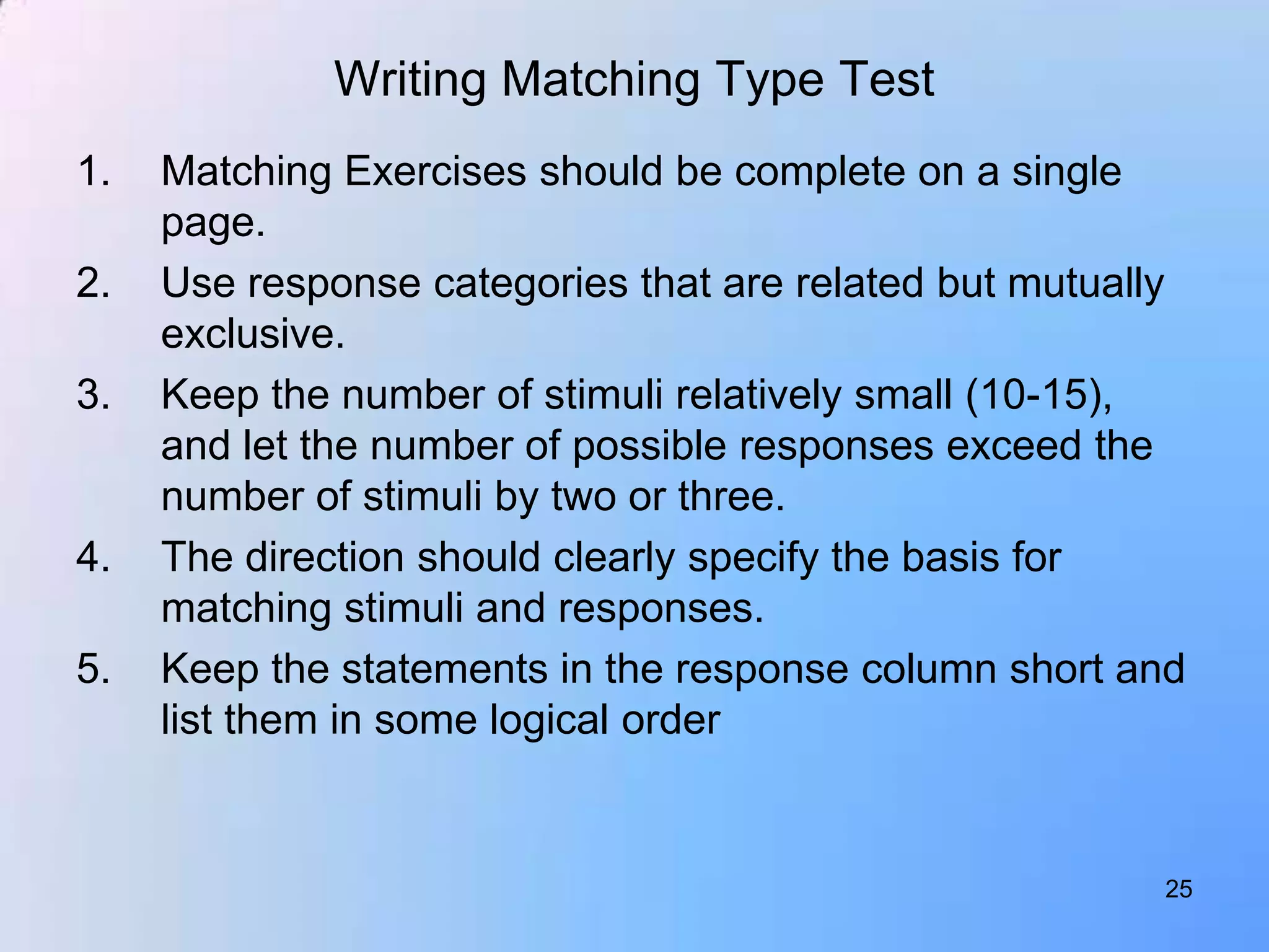 Writing Matching Type Test
1.   Matching Exercises should be complete on a single
     page.
2.   Use response categories that are related but mutually
     exclusive.
3.   Keep the number of stimuli relatively small (10-15),
     and let the number of possible responses exceed the
     number of stimuli by two or three.
4.   The direction should clearly specify the basis for
     matching stimuli and responses.
5.   Keep the statements in the response column short and
     list them in some logical order


                                                        25
 