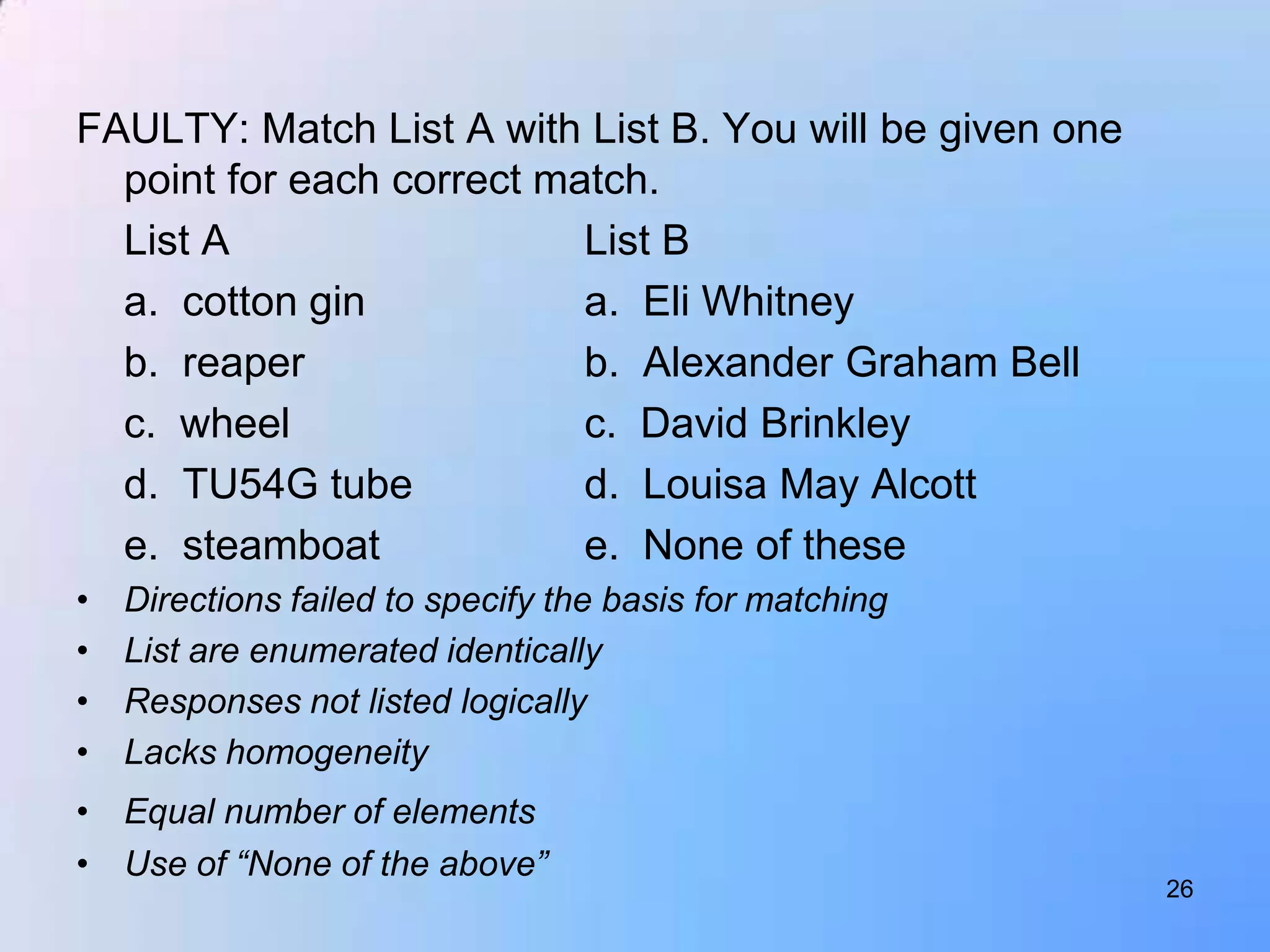 FAULTY: Match List A with List B. You will be given one
  point for each correct match.
  List A                   List B
  a. cotton gin            a. Eli Whitney
  b. reaper                b. Alexander Graham Bell
  c. wheel                 c. David Brinkley
  d. TU54G tube            d. Louisa May Alcott
  e. steamboat             e. None of these
•   Directions failed to specify the basis for matching
•   List are enumerated identically
•   Responses not listed logically
•   Lacks homogeneity
• Equal number of elements
• Use of “None of the above”
                                                          26
 