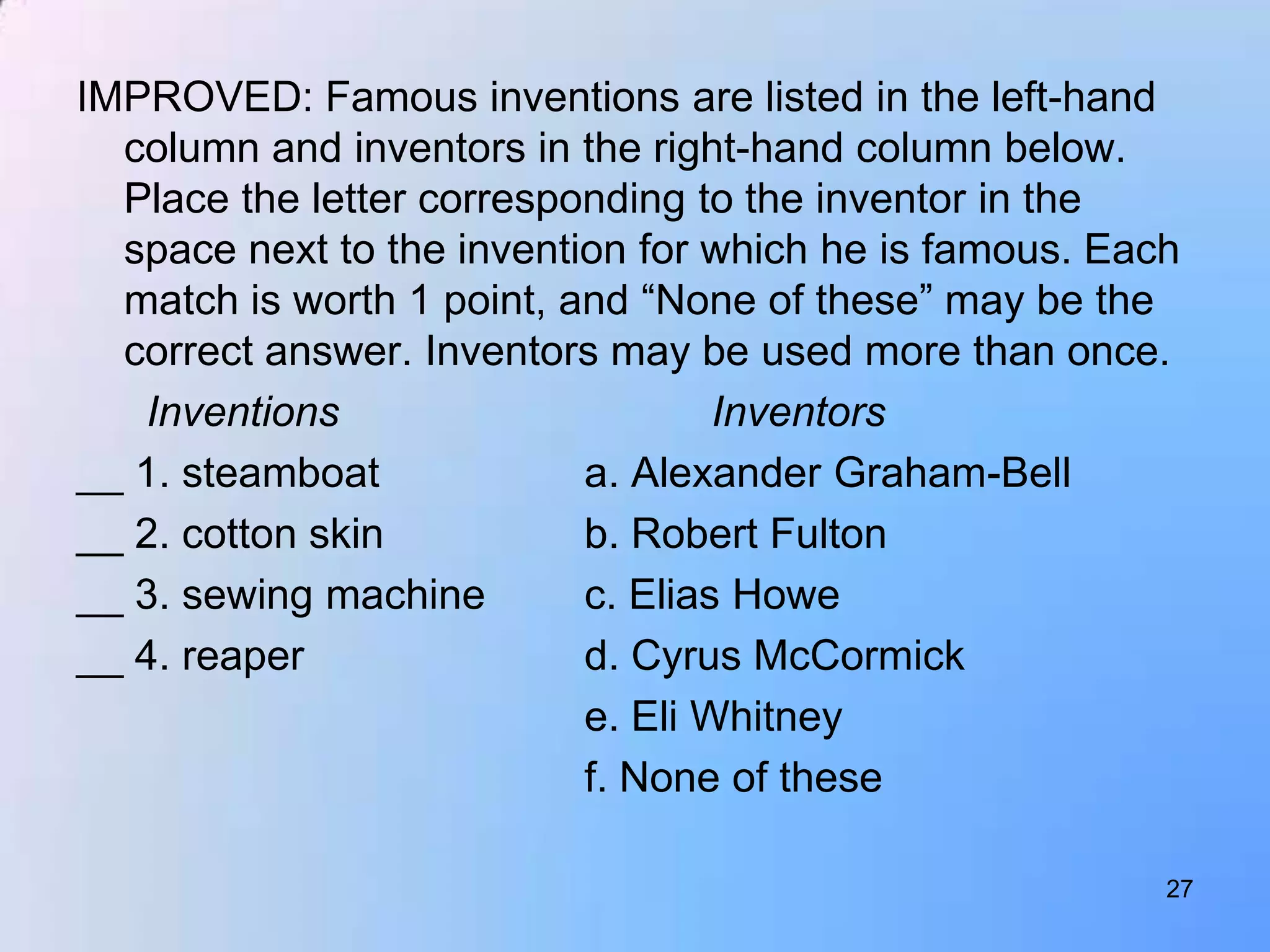 IMPROVED: Famous inventions are listed in the left-hand
  column and inventors in the right-hand column below.
  Place the letter corresponding to the inventor in the
  space next to the invention for which he is famous. Each
  match is worth 1 point, and “None of these” may be the
  correct answer. Inventors may be used more than once.
   Inventions                      Inventors
__ 1. steamboat            a. Alexander Graham-Bell
__ 2. cotton skin          b. Robert Fulton
__ 3. sewing machine       c. Elias Howe
__ 4. reaper               d. Cyrus McCormick
                           e. Eli Whitney
                           f. None of these

                                                         27
 