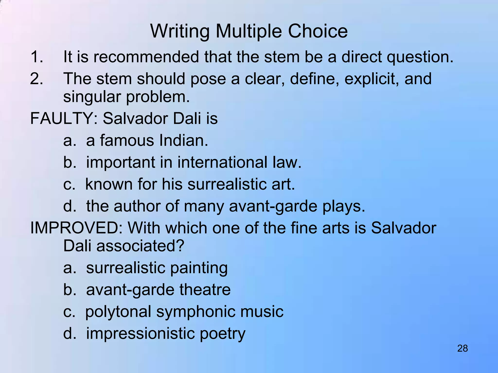 Writing Multiple Choice
1. It is recommended that the stem be a direct question.
2. The stem should pose a clear, define, explicit, and
   singular problem.
FAULTY: Salvador Dali is
   a. a famous Indian.
   b. important in international law.
   c. known for his surrealistic art.
   d. the author of many avant-garde plays.
IMPROVED: With which one of the fine arts is Salvador
   Dali associated?
   a. surrealistic painting
   b. avant-garde theatre
   c. polytonal symphonic music
   d. impressionistic poetry
                                                           28
 
