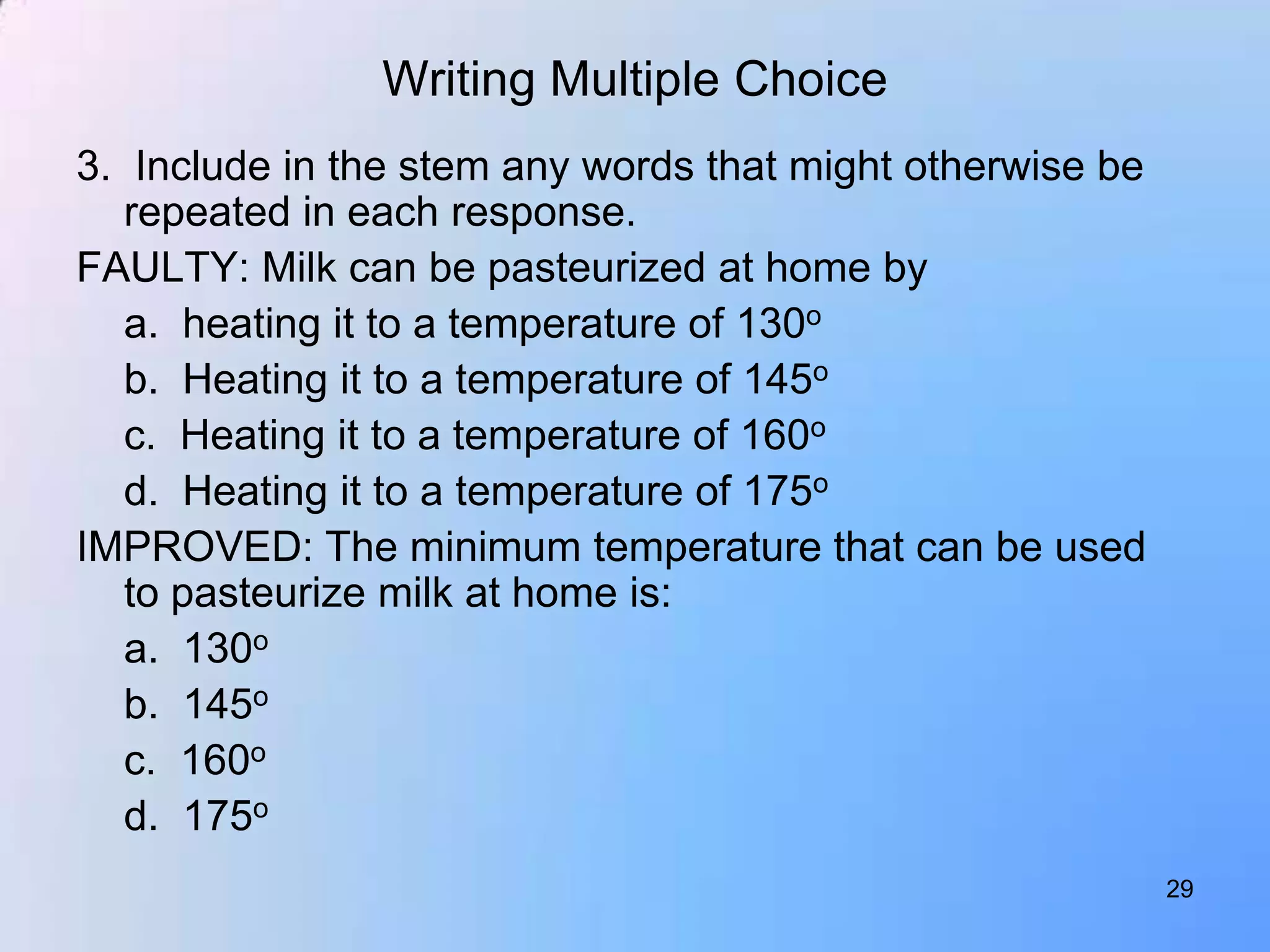 Writing Multiple Choice
3. Include in the stem any words that might otherwise be
   repeated in each response.
FAULTY: Milk can be pasteurized at home by
   a. heating it to a temperature of 130o
   b. Heating it to a temperature of 145o
   c. Heating it to a temperature of 160o
   d. Heating it to a temperature of 175o
IMPROVED: The minimum temperature that can be used
   to pasteurize milk at home is:
   a. 130o
   b. 145o
   c. 160o
   d. 175o
                                                           29
 
