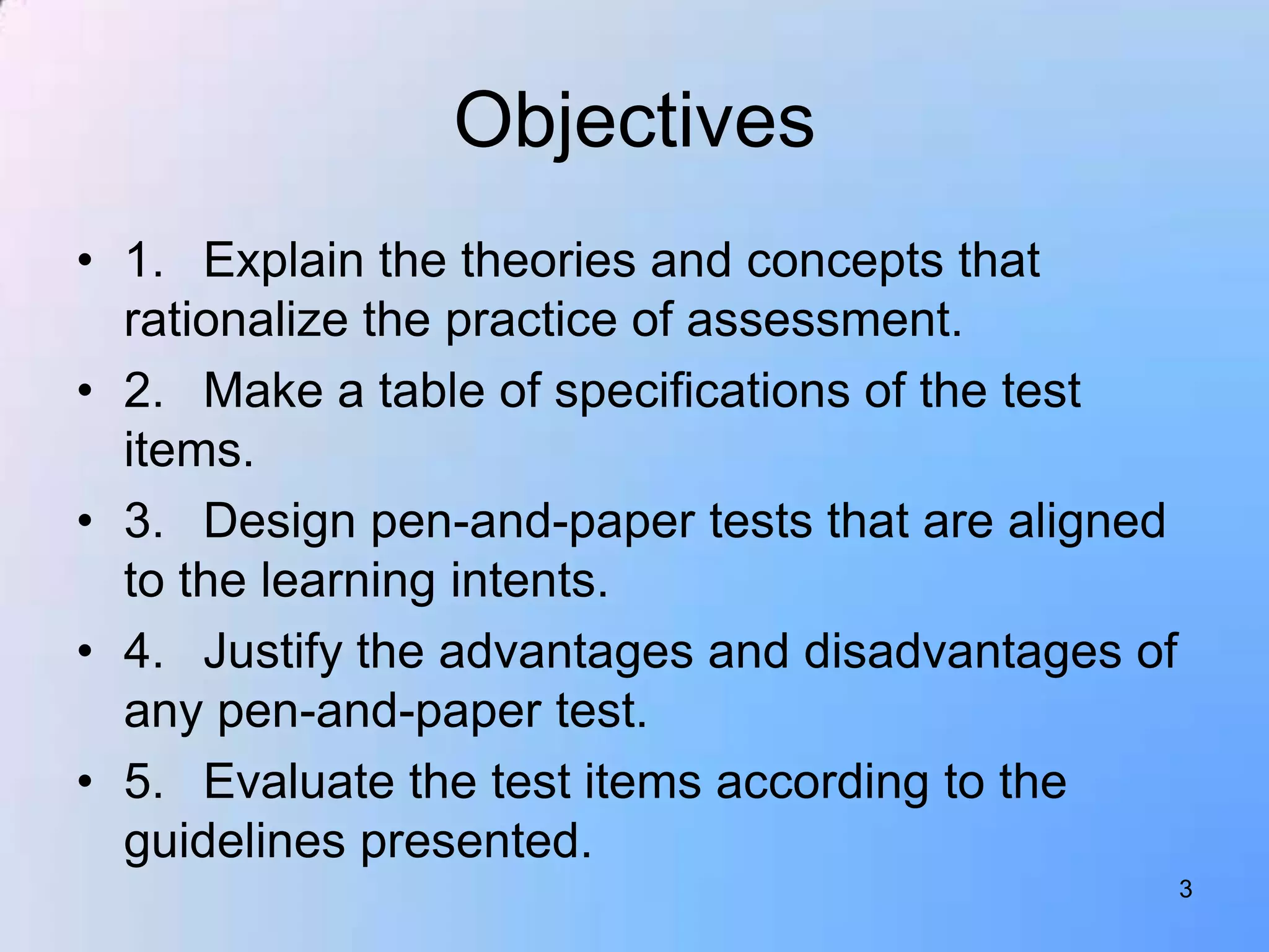 Objectives
• 1. Explain the theories and concepts that
  rationalize the practice of assessment.
• 2. Make a table of specifications of the test
  items.
• 3. Design pen-and-paper tests that are aligned
  to the learning intents.
• 4. Justify the advantages and disadvantages of
  any pen-and-paper test.
• 5. Evaluate the test items according to the
  guidelines presented.
                                                   3
 