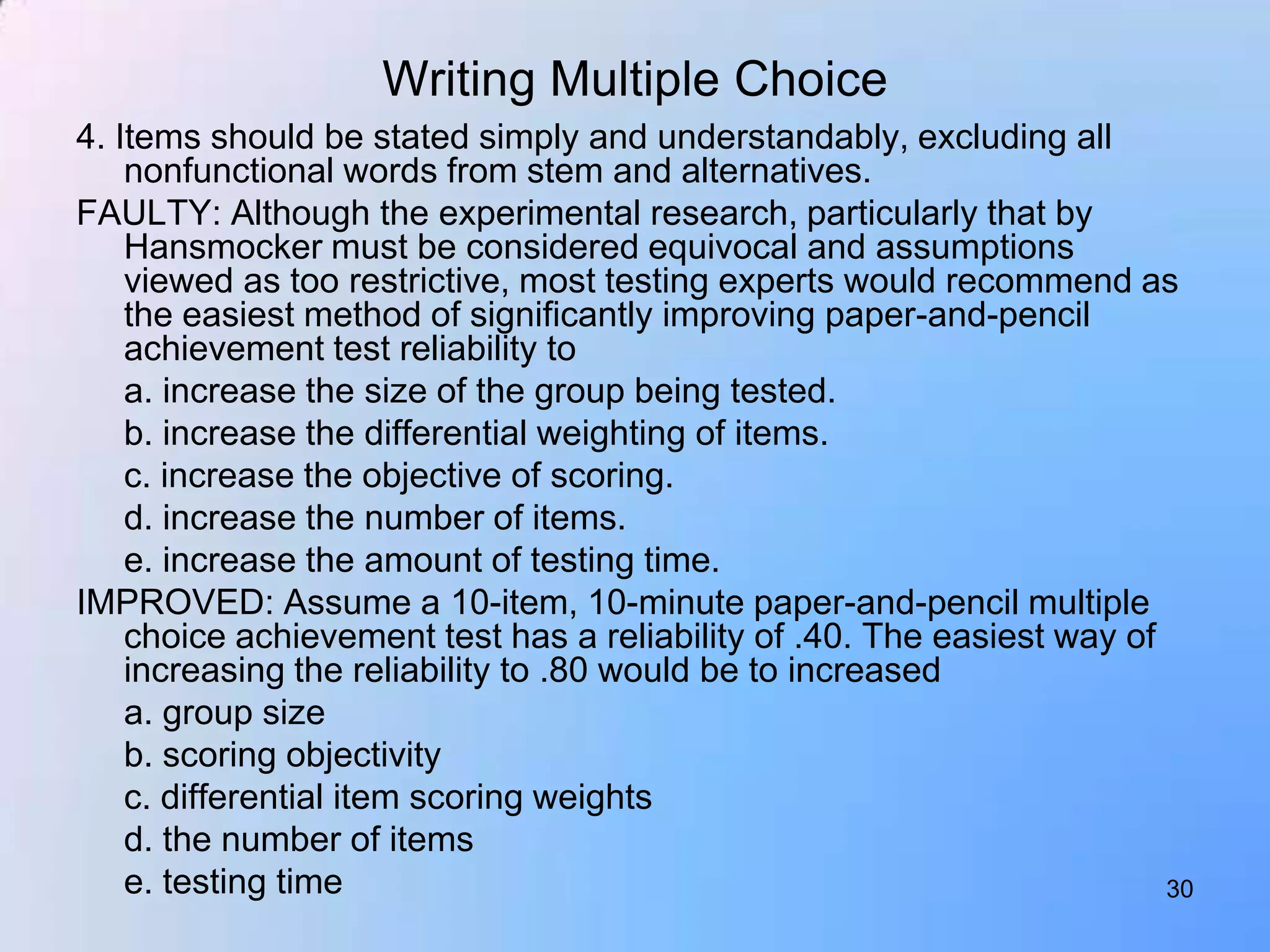 Writing Multiple Choice
4. Items should be stated simply and understandably, excluding all
    nonfunctional words from stem and alternatives.
FAULTY: Although the experimental research, particularly that by
    Hansmocker must be considered equivocal and assumptions
    viewed as too restrictive, most testing experts would recommend as
    the easiest method of significantly improving paper-and-pencil
    achievement test reliability to
    a. increase the size of the group being tested.
    b. increase the differential weighting of items.
    c. increase the objective of scoring.
    d. increase the number of items.
    e. increase the amount of testing time.
IMPROVED: Assume a 10-item, 10-minute paper-and-pencil multiple
    choice achievement test has a reliability of .40. The easiest way of
    increasing the reliability to .80 would be to increased
    a. group size
    b. scoring objectivity
    c. differential item scoring weights
    d. the number of items
    e. testing time                                                      30
 