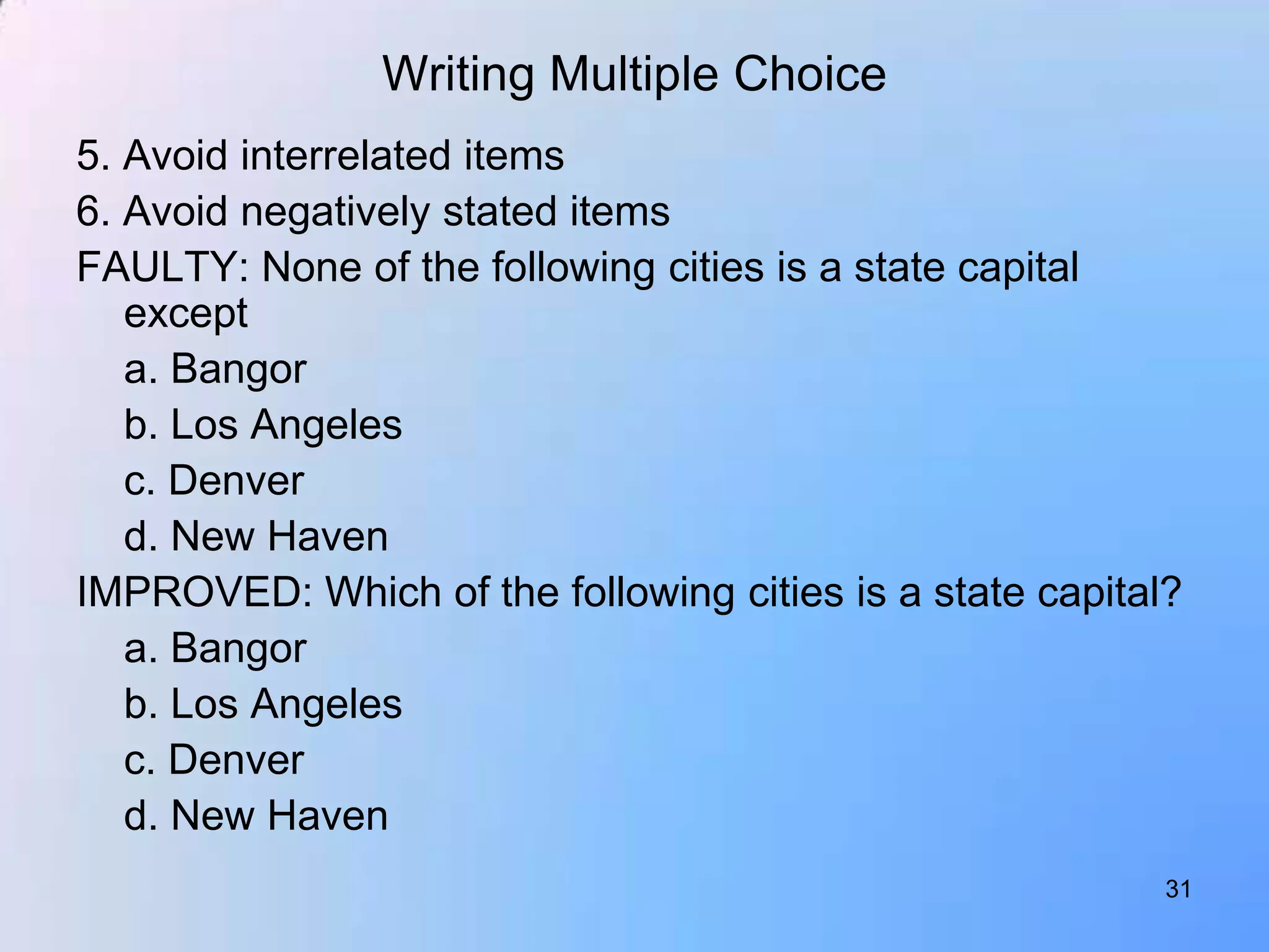 Writing Multiple Choice
5. Avoid interrelated items
6. Avoid negatively stated items
FAULTY: None of the following cities is a state capital
   except
   a. Bangor
   b. Los Angeles
   c. Denver
   d. New Haven
IMPROVED: Which of the following cities is a state capital?
   a. Bangor
   b. Los Angeles
   c. Denver
   d. New Haven
                                                          31
 