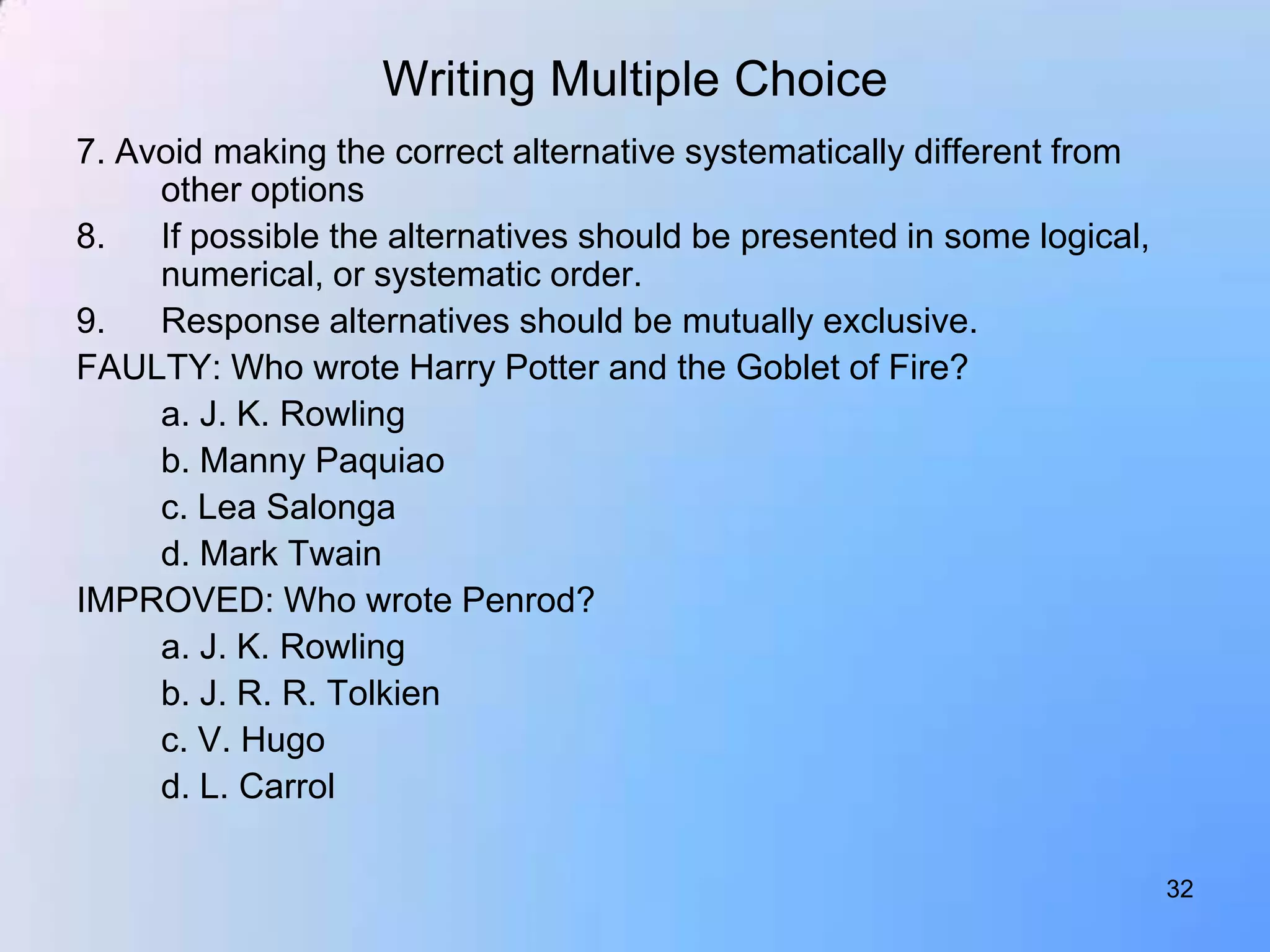 Writing Multiple Choice
7. Avoid making the correct alternative systematically different from
     other options
8.   If possible the alternatives should be presented in some logical,
     numerical, or systematic order.
9.   Response alternatives should be mutually exclusive.
FAULTY: Who wrote Harry Potter and the Goblet of Fire?
     a. J. K. Rowling
     b. Manny Paquiao
     c. Lea Salonga
     d. Mark Twain
IMPROVED: Who wrote Penrod?
     a. J. K. Rowling
     b. J. R. R. Tolkien
     c. V. Hugo
     d. L. Carrol

                                                                         32
 