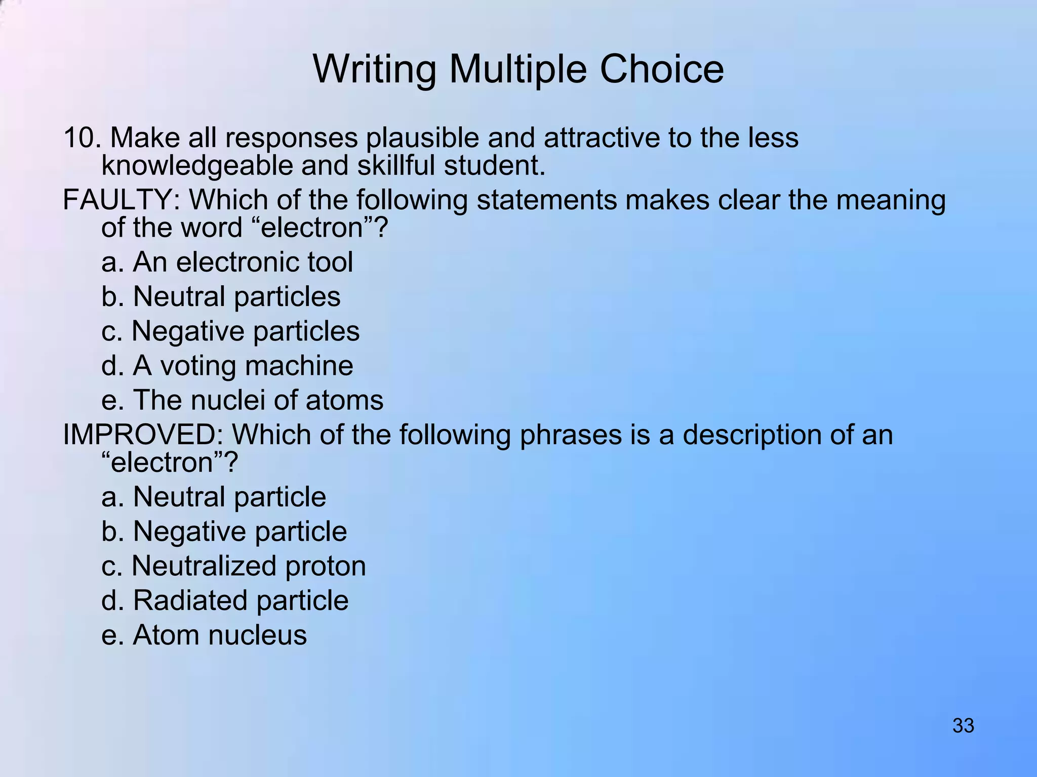 Writing Multiple Choice
10. Make all responses plausible and attractive to the less
   knowledgeable and skillful student.
FAULTY: Which of the following statements makes clear the meaning
   of the word “electron”?
   a. An electronic tool
   b. Neutral particles
   c. Negative particles
   d. A voting machine
   e. The nuclei of atoms
IMPROVED: Which of the following phrases is a description of an
   “electron”?
   a. Neutral particle
   b. Negative particle
   c. Neutralized proton
   d. Radiated particle
   e. Atom nucleus


                                                                    33
 