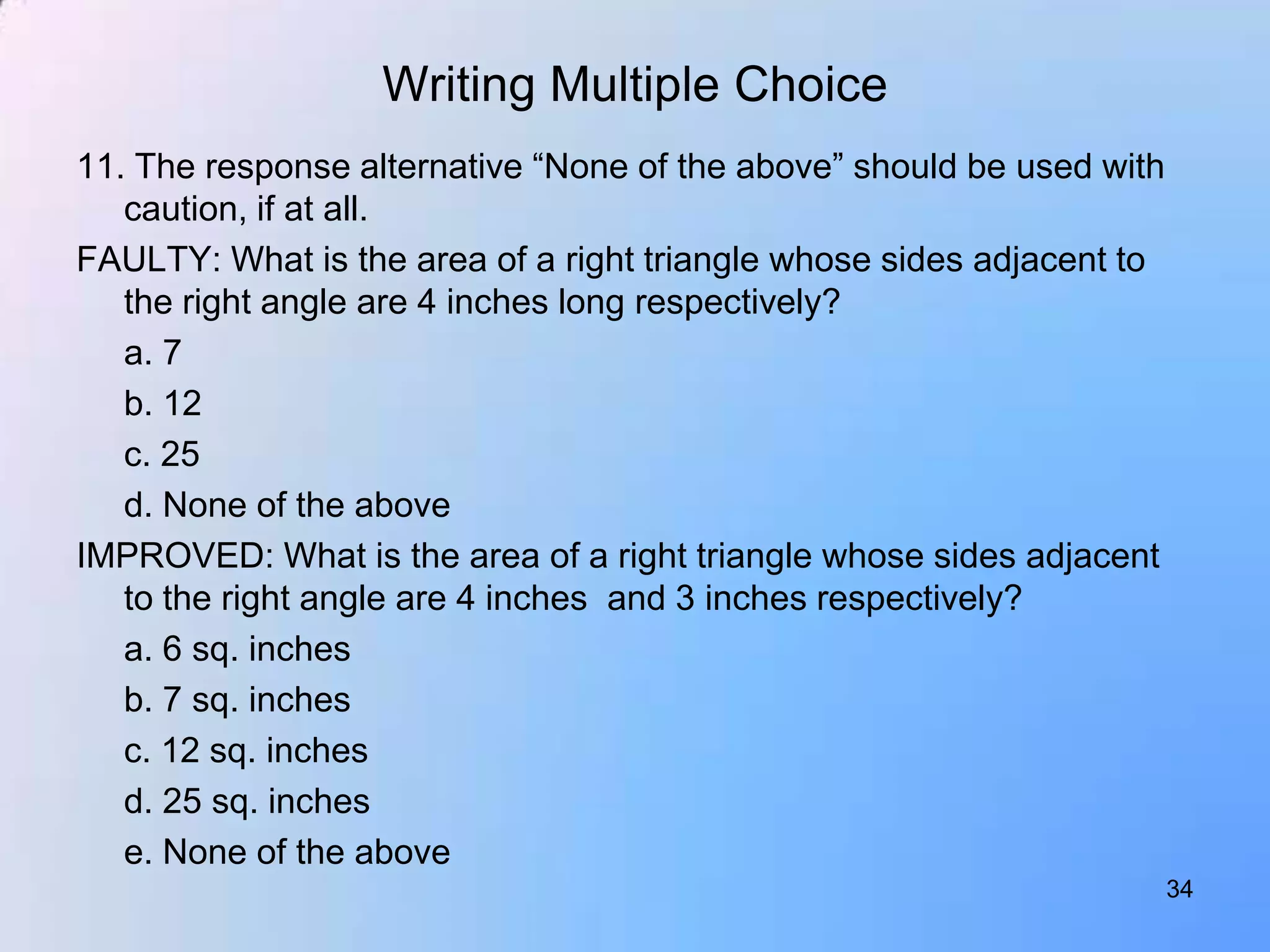 Writing Multiple Choice
11. The response alternative “None of the above” should be used with
   caution, if at all.
FAULTY: What is the area of a right triangle whose sides adjacent to
   the right angle are 4 inches long respectively?
   a. 7
   b. 12
   c. 25
   d. None of the above
IMPROVED: What is the area of a right triangle whose sides adjacent
   to the right angle are 4 inches and 3 inches respectively?
   a. 6 sq. inches
   b. 7 sq. inches
   c. 12 sq. inches
   d. 25 sq. inches
   e. None of the above
                                                                       34
 