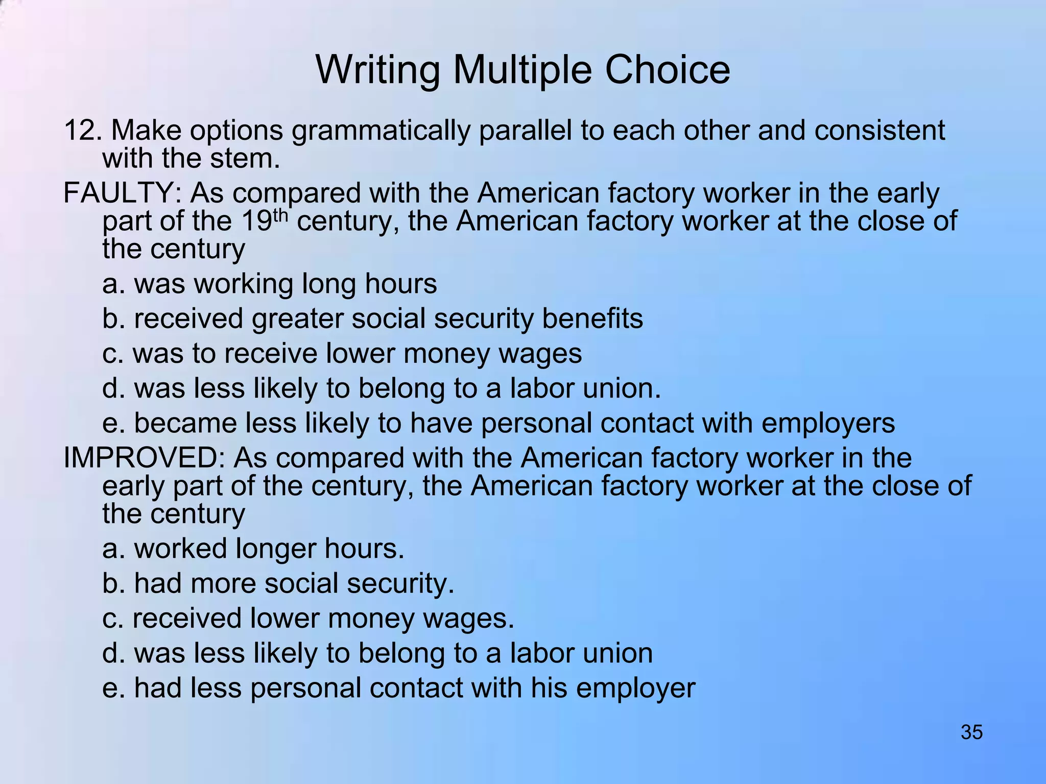 Writing Multiple Choice
12. Make options grammatically parallel to each other and consistent
   with the stem.
FAULTY: As compared with the American factory worker in the early
   part of the 19th century, the American factory worker at the close of
   the century
   a. was working long hours
   b. received greater social security benefits
   c. was to receive lower money wages
   d. was less likely to belong to a labor union.
   e. became less likely to have personal contact with employers
IMPROVED: As compared with the American factory worker in the
   early part of the century, the American factory worker at the close of
   the century
   a. worked longer hours.
   b. had more social security.
   c. received lower money wages.
   d. was less likely to belong to a labor union
   e. had less personal contact with his employer
                                                                        35
 