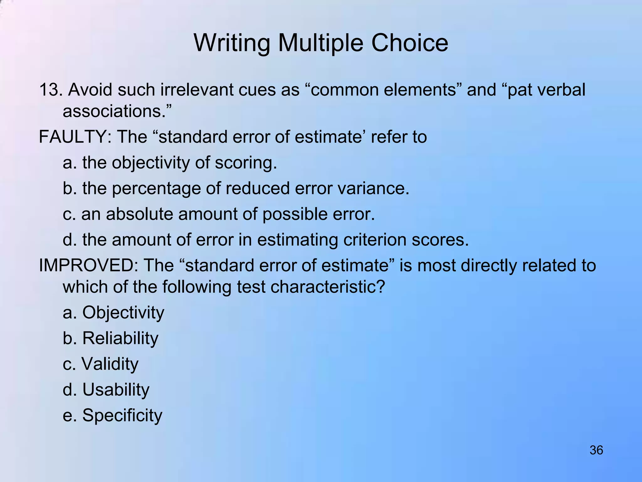Writing Multiple Choice
13. Avoid such irrelevant cues as “common elements” and “pat verbal
   associations.”
FAULTY: The “standard error of estimate‟ refer to
   a. the objectivity of scoring.
   b. the percentage of reduced error variance.
   c. an absolute amount of possible error.
   d. the amount of error in estimating criterion scores.
IMPROVED: The “standard error of estimate” is most directly related to
   which of the following test characteristic?
   a. Objectivity
   b. Reliability
   c. Validity
   d. Usability
   e. Specificity
                                                                     36
 