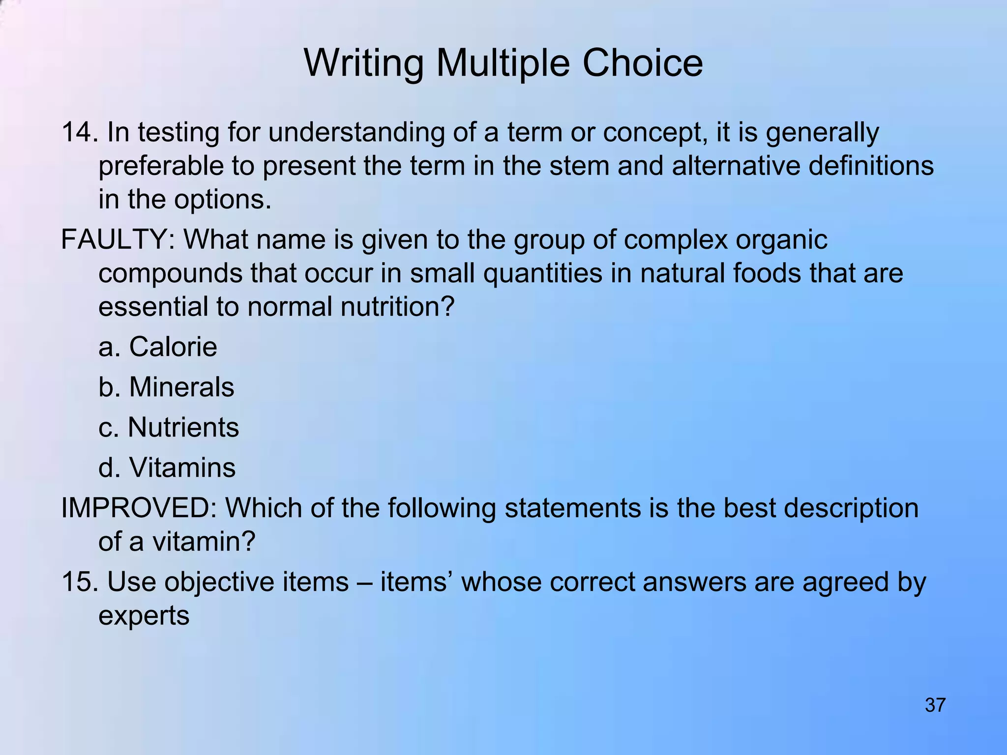 Writing Multiple Choice
14. In testing for understanding of a term or concept, it is generally
   preferable to present the term in the stem and alternative definitions
   in the options.
FAULTY: What name is given to the group of complex organic
   compounds that occur in small quantities in natural foods that are
   essential to normal nutrition?
   a. Calorie
   b. Minerals
   c. Nutrients
   d. Vitamins
IMPROVED: Which of the following statements is the best description
   of a vitamin?
15. Use objective items – items‟ whose correct answers are agreed by
   experts


                                                                        37
 